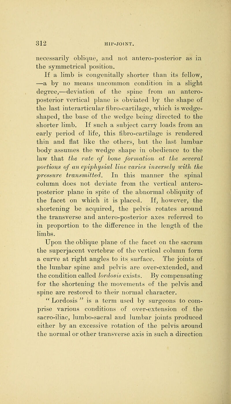 necessarily oblique, and not antero-posterior as in tlie symmetrical position. If a limb is congenitally shorter than its fellow, —a by no means uncommon condition in a slight degree,—deviation of the spine from an antero- posterior vertical plane is obviated by the shape of the last iuterarticular fibro-cartilage^ which is wedge- shaped, the base of the wedge being directed to the shorter limb. If such a subject carry loads from an early period of life, this fibro-cartilage is rendered thin and flat like the others, but the last lumbar body assumes the wedge shape in obedience to the law that the rate of hone formation at the several portions of an epiphysial line varies inversely with the pressure transmitted. In this manner the spinal column does not deviate from the vertical antero- posterior plane in spite of the abnormal obliquity of the facet on which it is placed. If, however, the shortening be acquired, the pelvis rotates around the transverse and antero-posterior axes referred to in proportion to the difference in the length of the limbs. Upon the oblique plane of the facet on the sacrum the superjacent vertebrae of the vertical column form a curve at right angles to its surface. The joints of the lumbar spine and pelvis are over-extended, and the condition called lordosis exists. By compensating for the shortening the movements of the pelvis and spine are restored to their normal character.  Lordosis  is a term used by surgeons to com- prise various conditions of over-extension of the sacro-iliac, lumbo-sacral and lumbar joints produced either by an excessive rotation of the pelvis around the normal or other transverse axis in such a direction