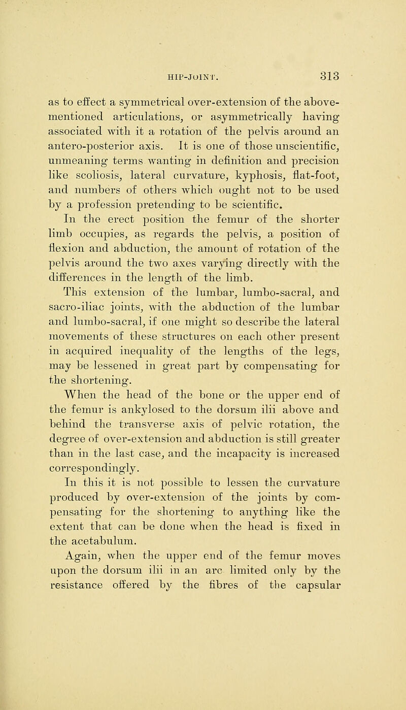 as to effect a symmetrical over-extension of the above- mentioned articulations^ or asymmetrically having associated with it a rotation of the pelvis around an antero-posterior axis. It is one of those unscientific^ unmeaning terms wanting in definition and precision like scoliosis^ lateral curvature^ kyphosis, flat-foot, and numbers of others which ought not to be used by a profession pretending to be scientific. In the erect position the femur of the shorter limb occupies, as regards the pelvis, a position of flexion and abduction, the amount of rotation of the pelvis around the two axes varying directly with the differences in the length of the limb. This extension of the lumbar, lumbo-sacral, and sacro-iliac joints, with the abduction of the lumbar and lumbo-sacral, if one might so describe the lateral movements of these structures on each other present in acquired inequality of the lengths of the legs, may be lessened in great part by compensating for the shortening. When the head of the bone or the upper end of the femur is ankylosed to the dorsum ilii above and behind the transverse axis of pelvic rotation, the degree of over-extension and abduction is still greater than in the last case, and the incapacity is increased correspondingly. In this it is not possible to lessen the curvature produced by over-extension of the joints by com- pensating for the shortening to anything like the extent that can be done when the head is fixed in the acetabulum. Again, when the upper end of the femur moves upon the dorsum ilii in an arc limited only by the resistance offered by the fibres of the capsular