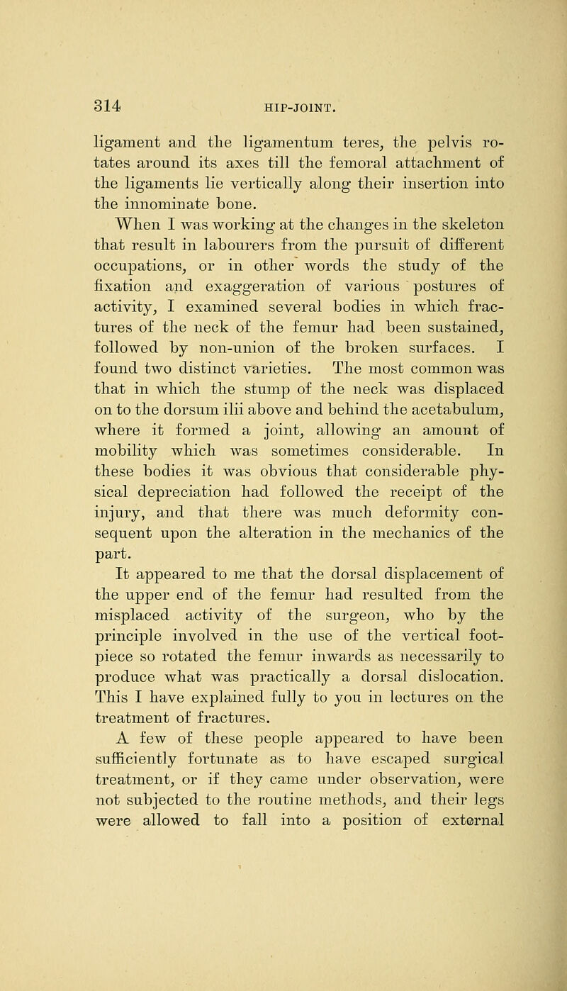 ligament and the ligamentum teres, the pelvis ro- tates around its axes till the femoral attachment of the ligaments lie vertically along their insertion into the innominate bone. When I was working at the changes in the skeleton that result in labourers from the pursuit of different occupations, or in other words the study of the fixation and exaggeration of various postures of activity, I examined several bodies in which frac- tures of the neck of the femur had been sustained, followed by non-union of the broken surfaces. I found two distinct varieties. The most common was that in which the stump of the neck was displaced on to the dorsum ilii above and behind the acetabulum, where it formed a joint, allowing an amount of mobility which was sometimes considerable. In these bodies it was obvious that considerable phy- sical depreciation had followed the receipt of the injury, and that there was much deformity con- sequent upon the alteration in the mechanics of the part. It appeared to me that the dorsal displacement of the upper end of the femur had resulted from the misplaced activity of the surgeon, who by the principle involved in the use of the vertical foot- piece so rotated the femur inwards as necessarily to produce what was practically a dorsal dislocation. This I have explained fully to you in lectures on the treatment of fractures. A few of these people appeared to have been sufficiently fortunate as to have escaped surgical treatment, or if they came under observation, were not subjected to the routine methods, and their legs were allowed to fall into a position of external