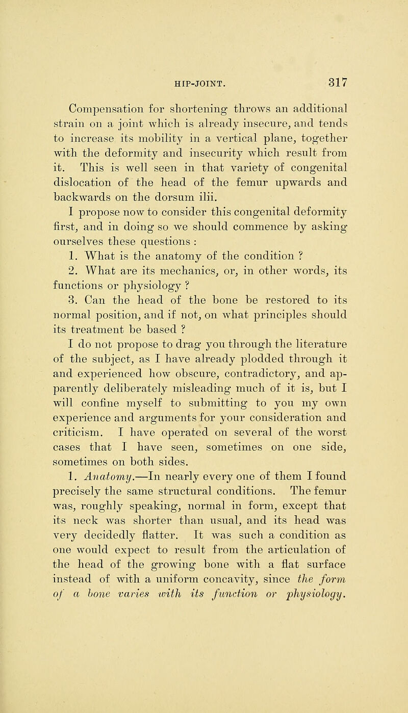Compensation for shortening throws an additional strain on a joint which is already insecure^ and tends to increase its mobility in a vertical plane, together with the deformity and insecurity which result from it. This is well seen in that variety of congenital dislocation of the head of the femur upwards and backwards on the dorsum ilii. I propose now to consider this congenital deformity first, and in doing so we should commence by asking ourselves these questions : 1. What is the anatomy of the condition ? 2. What are its mechanics, or, in other words, its functions or physiology ? 3. Can the head of the bone be restored to its normal position, and if not, on what principles should its treatment be based ? I do not propose to drag you through the literature of the subject, as I have already plodded through it and experienced how obscure, contradictory, and ap- parently deliberately misleading much of it is, but I will confine myself to submitting to you my own experience and arguments for your consideration and criticism. I have operated on several of the worst cases that I have seen, sometimes on one side, sometimes on both sides. 1. Anatomy.—In nearly every one of them I found precisely the same structural conditions. The femur was, roughly speaking, normal in form, except that its neck was shorter than usual, and its head was very decidedly flatter. It was such a condition as one would expect to result from the articulation of the head of the growing bone with a flat surface instead of with a uniform concavity, since the form of a bone varies tvith its function or physiology.
