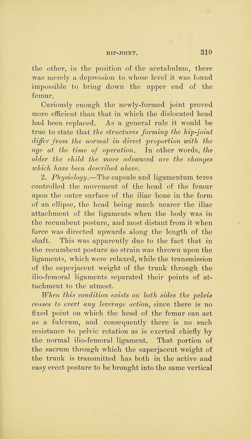 the otliei% in the position of the acetabulum, there was merely a depression to whose level it was found impossible to bring down the upper end of the femur. Curiously enough the newly-formed joint proved more efficient than that in which the dislocated head had been replaced. As a general rule it would be true to state that the structures forming the hip-joint differ from the normal in direct proportion with the age at the time of operation. In other words, the older the child the more advanced are the changes which have heen descrihed above. 2, Physiology.—The capsule and ligamentum teres controlled the movement of the head of the femur upon the outer surface of the iliac bone in the form of an ellipse, the head being much nearer the iliac attachment of the ligaments when the body was in the recumbent posture, and most distant from it when force was directed upwards along the length of the shaft. This was apparently due to the fact that in the recumbent posture no strain was thrown upon the ligaments, which were relaxed, while the transmission of the superjacent weight of the trunk through the ilio-femoral ligaments separated their points of at- tachment to the utmost. When this condition exists on both sides the pelvis ceases to exert any leverage action, since there is no fixed point on which the head of the femur can act as a fulcrum, and consequently there is no such resistance to pelvic rotation as is exerted chiefly by the normal ilio-femoral ligament. That portion of the sacrum through which the superjacent weight of the trunk is transmitted has both in the active and easy erect posture to be brought into the same vertical