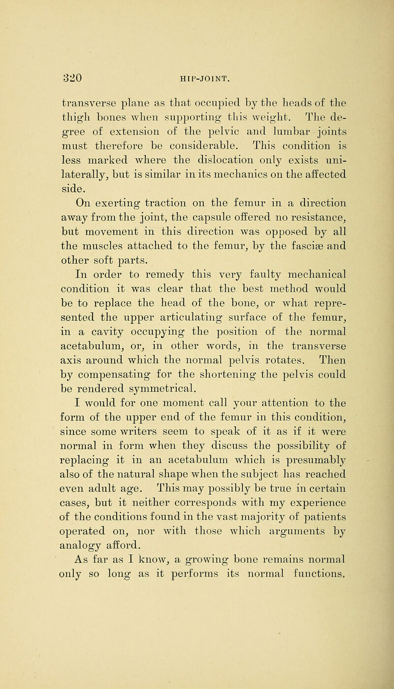 transverse plane as that occupied by the heads of the thigh bones when supporting this weight. The de- gree of extension of the pelvic and lumbar joints must therefore be considerable. This condition is less marked where the dislocation only exists uni- laterally, but is similar in its mechanics on the affected side. On exerting traction on the femur in a direction away from the joint, the capsule offered no resistance, but movement in this direction was opposed by all the muscles attached to the femur, by the fascise and other soft parts. In order to remedy this very faulty mechanical condition it was clear that the best method would be to replace the head of the bone, or what repre- sented the upper articulating surface of the femur, in a cavity occupying the position of the normal acetabulum, or, in other words, in the transverse axis around which the normal pelvis rotates. Then by compensating for the shortening the pelvis could be rendered symmetrical. I would for one moment call your attention to the form of the upper end of the femur in this condition, since some writers seem to speak of it as if it were normal in form when they discuss the possibility of replacing it in an acetabulum which is presumably also of the natural shape when the subject has reached even adult age. This may possibly be true in certain cases, but it neither corresponds with my experience of the conditions found in the vast majority of patients operated on, nor with those which arguments by analogy afford. As far as I know, a growing bone remains normal only so long as it performs its noi-mal functions.