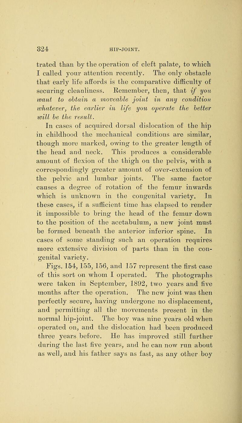 trated than by tlie operation of cleft palate^ to which I called your attention recently. The only obstacle that early life affords is the comparative difficulty of securing cleanliness. E-emember^ then^ that if you want to obtain a moveable joint in any condition whatever, the earlier in life you operate the better will he the result. In cases of acquired dorsal dislocation of the hip in childhood the mechanical conditions are similar, though more marked, owing to the greater length of the head and neck. This produces a considerable amount of flexion of the thigh on the pelvis, with a correspondingly greater amount of over-extension of the pelvic and lumbar joints. The same factor causes a degree of rotation of the femur inwards which is unknown in the congenital variety. In these cases, if a sufficient time has elapsed to render it impossible to bring the head of the femur down to the position of the acetabulum, a new joint must be formed beneath the anterior inferior spine. In cases of some standing such an operation requires more extensive division of parts than in the con- genital variety. Figs. 154, 155, 156, and 157 represent the first case of this sort on whom I operated. The photographs were taken in September, 1892, two years and five months after the operation. The new joint was then perfectly secure, having undergone no displacement, and permitting all the movements present in the normal hip-joint. The boy was nine years old when operated on, and the dislocation had been produced three years before. He has improved still further during the last five years, and he can now run about as well, and his father says as fast, as any other boy