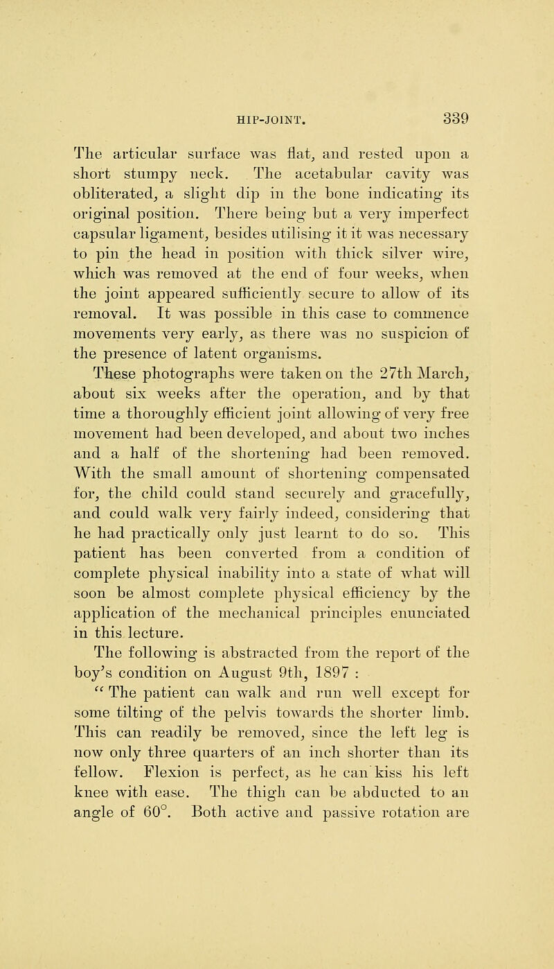 The articular surface was flat, and rested upon a short stumpy neck. The acetabular cavity was obliterated^ a slight dip in the bone indicating its original position. There being but a very imperfect capsular ligament, besides utilising it it was necessary to pin the head in position with thick silver wire, which was removed at the end of four weeks, when the joint appeared sufficiently secure to allow of its removal. It was possible in this case to commence movements very early, as there was no suspicion of the presence of latent organisms. These photographs were taken on the 27th March, about six weeks after the operation, and by that time a thoroughly efficient joint allowing of very free movement had been developed, and about two inches and a half of the shortening had been removed. With the small amount of shortening compensated for, the child could stand securely and gracefully, and could walk very fairly indeed, considering that he had practically only just learnt to do so. This patient has been converted from a condition of complete physical inability into a state of what will soon be almost complete physical efficiency by the application of the mechanical principles enunciated in this lecture. The following is abstracted from the report of the boy's condition on August 9th, 1897 :  The patient can walk and run well except for some tilting of the pelvis towards the shorter limb. This can readily be removed, since the left leg is now only three quarters of an inch shorter than its fellow. Flexion is perfect, as he can kiss his left knee with ease. The thigh can be abducted to an angle of 60°. Both active and passive rotation are