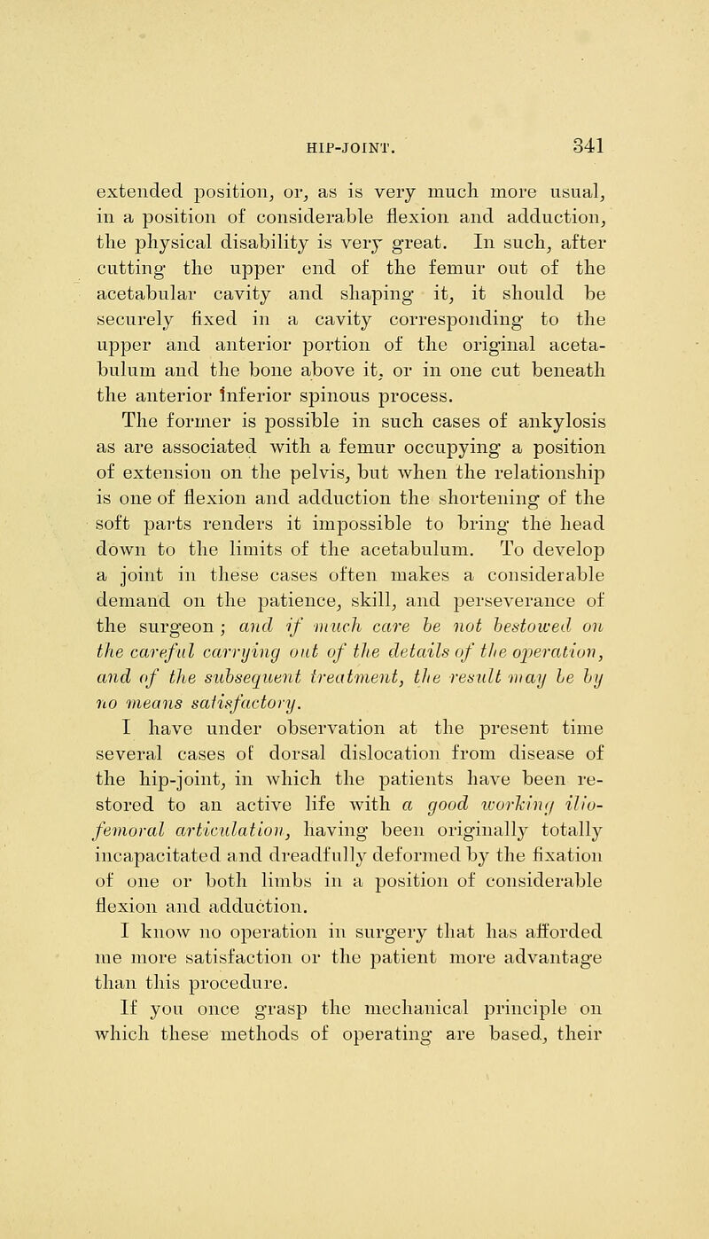 extended position^ or^ as is very much more usual, in a position of considerable flexion and adduction, the physical disability is very great. In such, after cutting the upper end of the femur out of the acetabular cavity and shaping it, it should be securely fixed in a cavity corresponding to the upper and anterior portion of the original aceta- bulum and the bone above it, or in one cut beneath the anterior Inferior spinous process. The former is possible in such cases of ankylosis as are associated with a femur occupying a position of extension on the pelvis, but when the relationship is one of flexion and adduction the shortening of the soft parts renders it impossible to bring the head down to the limits of the acetabulum. To develop a joint in these cases often makes a considerable demand on the patience, skill, and perseverance of the surgeon ; and if niuch care he not hestowed on the careful carrying out of the details of the operation, and of the subsequent treatment, the result may he hy no means satisfactory. I have under observation at the present time several cases ol: dorsal dislocation from disease of the hip-joint, in which the patients have been re- stored to an active life with a good tvorhing ilio- femoral articulation, having been originally totally incapacitated and dreadfully deformed by the fixation of one or both limbs in a position of considerable flexion and adduction. I know no operation in surgery that has afforded me more satisfaction or the patient more advantage than this procedure. If you once grasp the mechanical principle on which these methods of operating are based, their