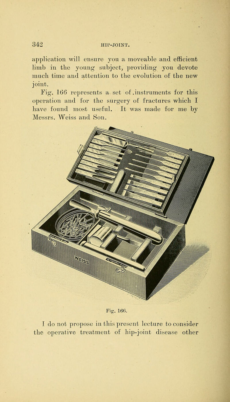 application Avill ensure you a moveable and efficient limb in tlie young subject^ providing you devote much time and attention to the evolution of the new joint. Fig. 166 represents a. set ot .instruments for this operation and for the surgery of fractures which I have found most useful. It was made for me by Messrs. Weiss and Son. Fiff. 166. I do not propose in this present lecture to consider the operative treatment of hip-joint disease other