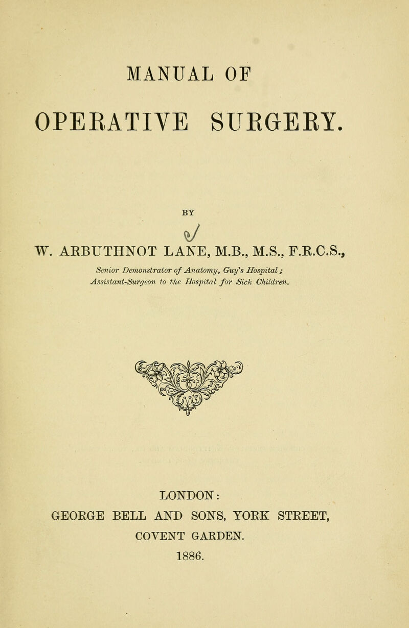 MANUAL OF OPERATIVE SUEGERY, BY W. AEBUTHNOT LANE, M.B., M.S., F.R.C.S., Senior Demonstrator of Anatomy, Guy^s Hospital; Assistant-Surgeon to the Hospital for Sick Children, LONDON: GEOEGE BELL AND SONS, YORK STREET, COYENT GARDEN. 1886.