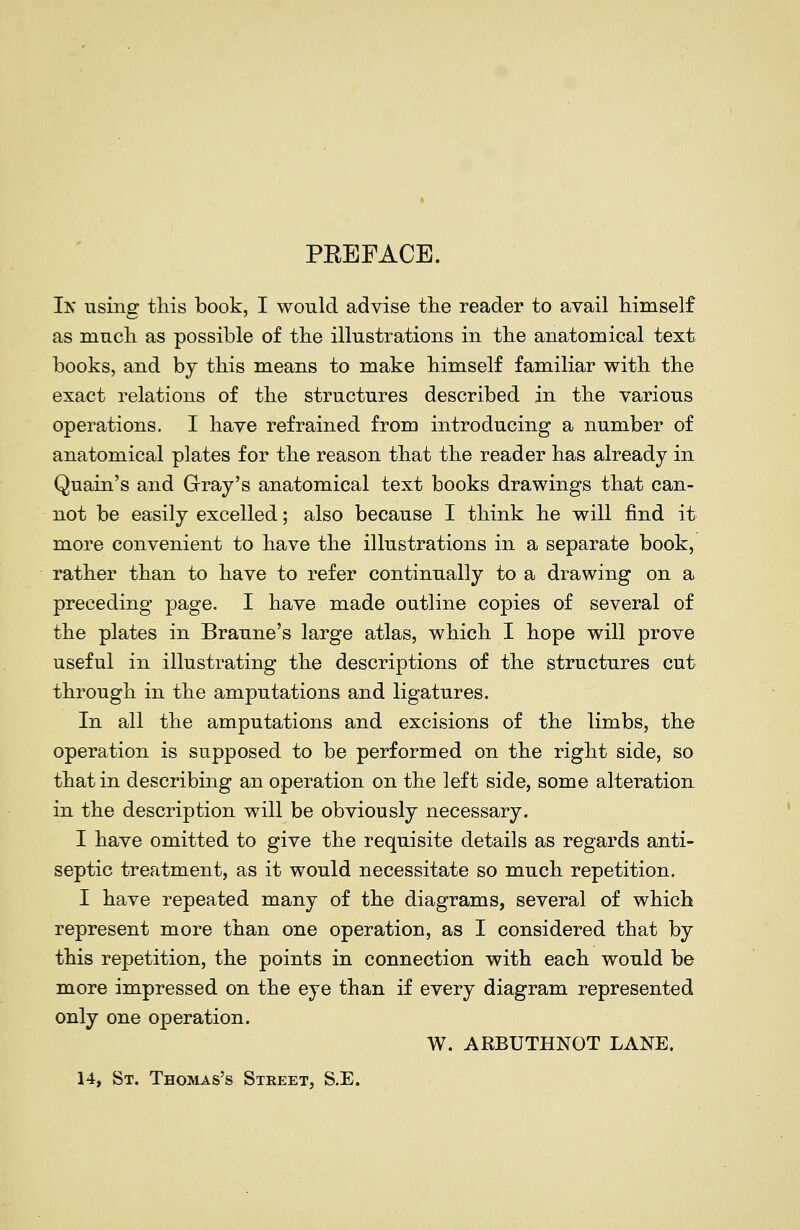 PEEFACE. Ik using this book, I would advise tlie reader to avail himself as mucli as possible of the illustrations in the anatomical text books, and bj this means to make himself familiar with the exact relations of the structures described in the various operations. I have refrained from introducing a number of anatomical plates for the reason that the reader has already in Quain's and Gray's anatomical text books drawings that can- not be easily excelled; also because I think he will find it more convenient to have the illustrations in a separate book, rather than to have to refer continually to a drawing on a preceding page. I have made outline copies of several of the plates in Braune's large atlas, which I hope will prove useful in illustrating the descriptions of the structures cut through in the amputations and ligatures. In all the amputations and excisions of the limbs, the operation is supposed to be performed on the right side, so that in describing an operation on the left side, some alteration in the description will be obviously necessary. I have omitted to give the requisite details as regards anti- septic treatment, as it would necessitate so much repetition. I have repeated many of the diagrams, several of which represent more than one operation, as I considered that by this repetition, the points in connection with each would be more impressed on the eye than if every diagram represented only one operation. W. ARBUTHNOT LANE. 14, St. Thomas's Street, S.E.