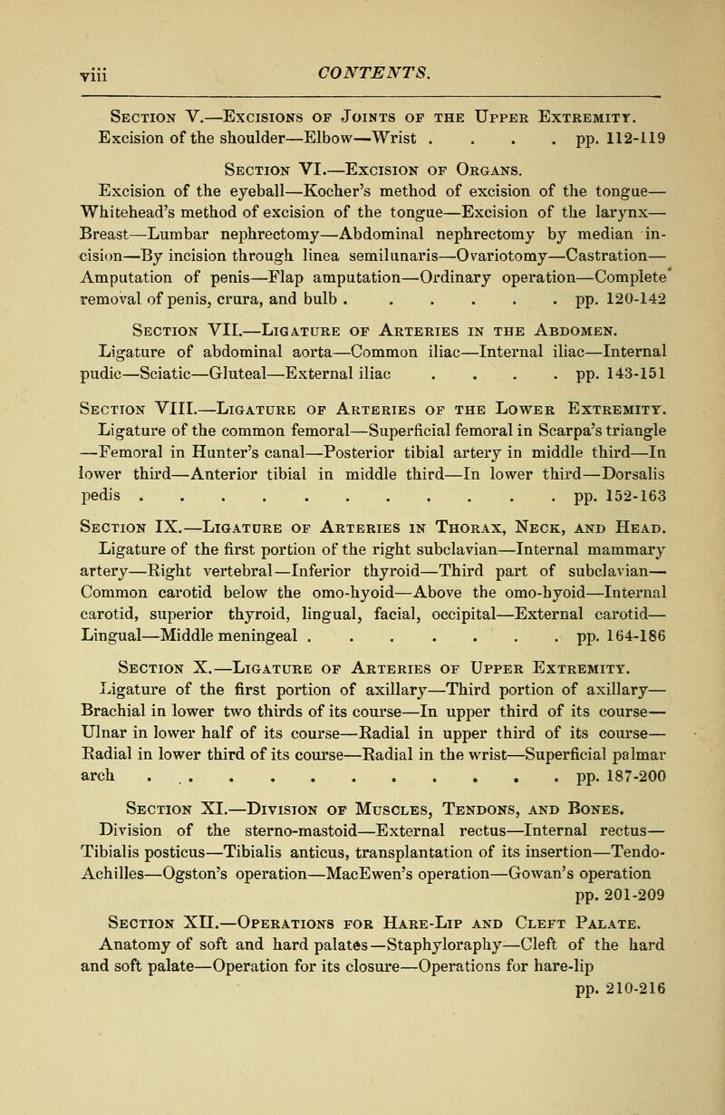 Section V.—Excisions op Joints of the Uppee Extremity. Excision of the shoulder—Elbow—Wrist .... pp. 112-119 Section VI.—Excision of Organs, Excision of the eyeball—Kocher's method of excision of the tongue— Whitehead's method of excision of the tongue—Excision of the larynx— Breast—Lumbar nephrectomy—Abdominal nephrectomy by median in- cision—By incision through linea semilunaris—'Ovariotomy—Castration— Amputation of penis—Flap amputation—Ordinary operation—Complete' removal of penis, crura, and bulb pp. 120-142 Section VII.—Ligature of Arteries in the Abdomen. Ligature of abdominal aorta—Common iliac—Internal iliac—Internal pudic—Sciatic—Gluteal—External iliac . . . -pp. 143-151 Section VIII.—Ligature of Arteries of the Lower Extremity. Ligature of the common femoral—Superficial femoral in Scarpa's triangle —Femoral in Hunter's canal—Posterior tibial artery in middle third—In loyvev thh'd—Anterior tibial in middle third—In lower third—Dorsalis pedis pp. 152-163 Section IX.—Ligature of Arteries in Thorax, Neck, and Head. Ligature of the first portion of the right subclavian—Internal mammary artery—Right vertebral—Inferior thyroid—Third part of subclavian— Common carotid below the omo-hyoid—Above the omo-hyoid—Internal carotid, superior thyroid, lingual, facial, occipital—External carotid— Lingual—Middle meningeal pp. 164-186 Section X.—Ligature of Arteries of Upper Extremity. Ligature of the first portion of axillary—Third portion of axillary— Brachial in lower two thirds of its course—In upper third of its course— Ulnar in lower half of its course—Radial in upper third of its course— Radial in lower third of its course—Radial in the wrist—Superficial palmar arch pp. 187-200 Section XI.—Division of Muscles, Tendons, and Bones. Division of the sterno-mastoid—External rectus—Internal rectus— Tibialis posticus—Tibialis anticus, transplantation of its insertion—Tendo- Achilles—Ogston's operation—MacEwen's operation—Gowan's operation pp. 201-209 Section XII.—Operations for Hare-Lip and Cleft Palate. Anatomy of soft and hard palates—Staphyloraphy-—Cleft of the hard and soft palate—Operation for its closure—Operations for hare-lip pp. 210-216