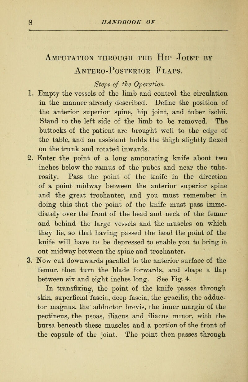 Amputation through the Hip Joint by Antero-Posterior Flaps. Steps of the Operation. 1. Empty the vessels of the limb and control the circulation in the manner already described. Define the position of the anterior superior spine, hip joint, and tuber ischii. Stand to the left side of the limb to be removed. The buttocks of the patient are brought well to the edge of the table, and an assistant holds the thigh slightly flexed on the trunk and rotated inwards. 2. Enter the point of a long amputating knife about two inches below the ramus of the pubes and near the tube- rosity. Pass the point of the knife in the direction of a point midway between the anterior superior spine and the great trochanter, and you must remember in doing this that the point of the knife must pass imme- diately over the front of the head and neck of the femur and behind the large vessels and the muscles on which they lie, so that having passed the head the point of the knife will have to be depressed to enable you to bring it out midway between the spine and trochanter. 3. Now cut downwards parallel to the anterior surface of the femur, then turn the blade forwards, and shape a flap between six and eight inches long. See Fig. 4. In transfixing, the point of the knife passes through skin, superficial fascia, deep fascia, the gracilis, the adduc- tor magnus, the adductor brevis, the inner margin of the pectineus, the psoas, iliacus and iliacus minor, with the bursa beneath these muscles and a portion of the front of the capsule of the joint. The point then passes through