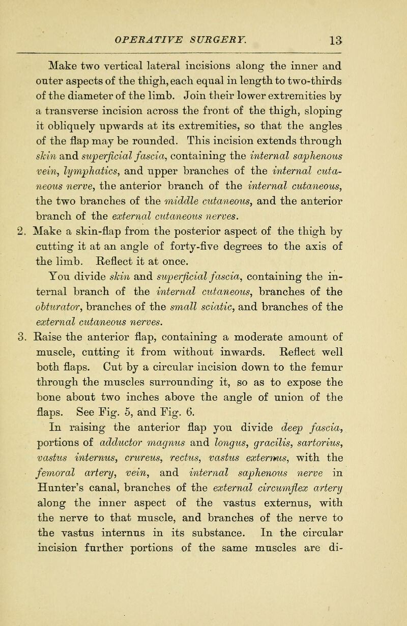 Make two vertical lateral incisions along the inner and enter aspects of the tliigli, each equal in length to two-thirds of the diameter of the limb. Join their lower extremities by a transverse incision across the front of the thigh, sloping it obliquely upwards at its extremities, so that the angles of the flap may be rounded. This incision extends through sMn and sujperficial fascia, containing the internal saphenous vein, lymphatics, and upper branches of the internal cuta- neous nerve, the anterior branch of the internal cutaneous, the two branches of the middle cutaneous, and the anterior branch of the external cutaneous nerves. Make a skin-flap from the posterior aspect of the thigh by cutting it at an angle of forty-five degrees to the axis of the limb. Reflect it at once. You divide shin and superficial fascia, containing the in- ternal branch of the internal cutaneous, branches of the obturator, branches of the small sciatic, and branches of the external cutaneous nerves. Raise the anterior flap, containing a moderate amount of muscle, cutting it from without inwards. Reflect well both flaps. Cut by a circular incision down to the femur through the muscles surrounding it, so as to expose the bone about two inches above the angle of union of the flaps. See Fig. 5, and Fig. 6. In raising the anterior flap you divide deep fascia, portions of adductor magnus and longus, gracilis, sartorius, vastus internus, crureus, rectus, vastus externus, with the femoral artery, vein, and internal saphenous nerve in Hunter's canal, branches of the external circumfiex artery along the inner aspect of the vastus externus, with the nerve to that muscle, and branches of the nerve to the vastus internus in its substance. In the circular incision further portions of the same muscles are di-