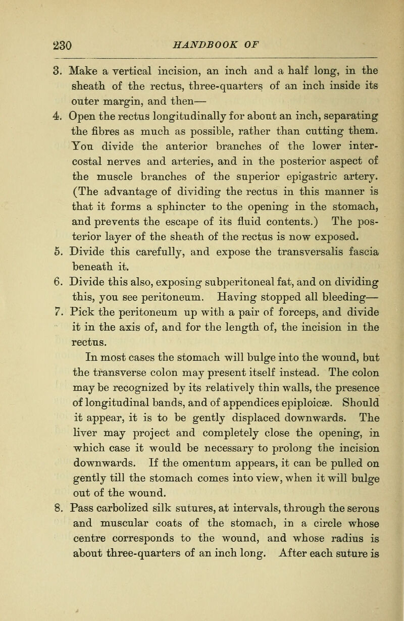 3. Make a vertical incision, an inch and a half long, in the sheath of the rectus, three-quarters of an inch inside its outer margin, and then— 4. Open the rectus longitudinally for about an inch, separating the fibres as much as possible, rather than cutting them. You divide the anterior branches of the lower inter- costal nerves and arteries, and in the posterior aspect of the muscle branches of the superior epigastric artery. (The advantage of dividing the rectus in this manner is that it forms a sphincter to the opening in the stomach, and prevents the escape of its fluid contents.) The pos- terior layer of the sheath of the rectus is now exposed. 6. Divide this carefully, and expose the transversalis fascia beneath it. 6. Divide this also, exposing subperitoneal fat, and on dividing this, you see peritoneum. Having stopped all bleeding— 7. Pick the peritoneum up with a pair of forceps, and divide it in the axis of, and for the length of, the incision in the rectus. In most cases the stomach will bulge into the wound, but the transverse colon may present itself instead. The colon may be recognized by its relatively thin walls, the presence of longitudinal bands, and of appendices epiploicse. Should it appear, it is to be gently displaced downwards. The liver may project and completely close the opening, in which case it would be necessary to prolong the incision downwards. If the omentum appears, it can be pulled on gently till the stomach comes into view, when it will bulge out of the wound. 8. Pass carbolized silk sutures, at intervals, through the serous and muscular coats of the stomach, in a circle whose centre corresponds to the wound, and whose radius is about three-quarters of an inch long. After each suture is I