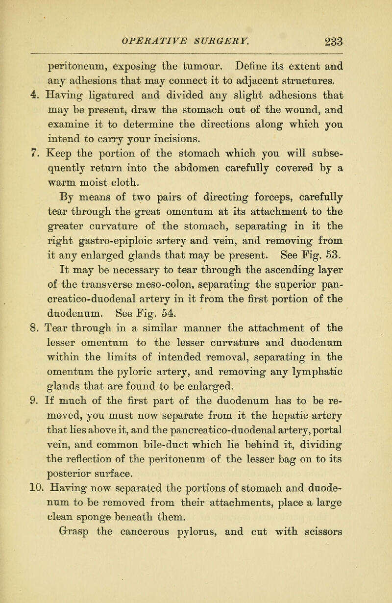 peritoneum, exposing the tumour. Define its extent and any adhesions that may connect it to adjacent structures. 4. Having ligatured and divided any slight adhesions that may be present, draw the stomach out of the wound, and examine it to determine the directions along which you intend to carry your incisions. 7. Keep the portion of the stomach which you will subse- quently return into the abdomen carefully covered by a warm moist cloth. By means of two pairs of directing forceps, carefully tear through the great omentum at its attachment to the greater curvature of the stomach, separating in it the right gastro-epiploic artery and vein, and removing from it any enlarged glands that may be present. See Fig. 53. It may be necessary to tear through the ascending layer of the transverse meso-colon, separating the superior pan- creatieo-duodenal artery in it from the first portion of the duodenum. See Fig. 54. 8. Tear through in a similar manner the attachment of the lesser omentum to the lesser curvature and duodenum within the limits of intended removal, separating in the omentum the pyloric artery, and removing any lymphatic glands that are found to be enlarged. 9. If much of the first part of the duodenum has to be re- moved, you must now separate from it the hepatic artery that lies above it, and the pancreatico-duodenal artery, portal vein, and common bile-duct which lie behind it, dividing the reflection of the peritoneum of the lesser bag on to its posterior surface. 10. Having now separated the portions of stomach and duode- num to be removed from their attachments, place a large clean sponge beneath them. Grrasp the cancerous pylorus, and cut with scissors