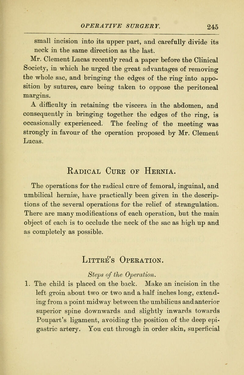 small incision into its upper part, and carefully divide its neck in the same direction as the last. Mr. Clement Lucas recently read a paper before the Clinical Society, in which he urged the great advantages of removing the whole sac, and bringing the edges of the ring into appo- sition by sutures, care being taken to oppose the peritoneal margins. A difficulty in retaining the viscera in the abdomen, and consequently in bringing together the edges of the ring, is occasionally experienced. The feeling of the meeting was strongly in favour of the operation proposed by Mr. Clement Lucas. Eadical Cure of Hernia. The operations for the radical cure of femoral, inguinal, and umbilical herniee, have practically been given in the descrip- tions of the several operations for the relief of strangulation. There are many modifications of each operation, but the main object of each is to occlude the neck of the sac as high up and as completely as possible. Littre's Operation. 8teps of the Operation. The child is placed on the back. Make an incision in the left groin about two or two and a half inches long, extend- ing from a point midway between the umbilicus and anterior superior spine downwards and slightly inwards towards Poupart's ligament, avoiding the position of the deep epi- gastric artery. You cut through in order skin, superficial