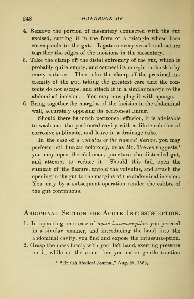 Eemove the portion of mesentery connected with the gut excised, cutting it in the form of a triangle whose base corresponds to the gut. Ligature every vessel, and suture together the edges of the incisions in the mesentery. . Take the clamp off the distal extremity of the gut, which is probably quite empty, and connect its margin to the skin by many sutures. Then take the clamp off the proximal ex- tremity of the gut, taking the greatest care that the con- tents do not escape, and attach it in a similar margin to the abdominal incision. You may now plug it with sponge. Bring together the margins of the incision in the abdominal wall, accurately opposing its peritoneal lining. Should there be much peritoneal effusion, it is advisable to wash out the peritoneal cavity with a dilute solution of corrosive sublimate, and leave in a drainage tube. In the case of a volvulus of the sigmoid flexure, you may perform left lumbar colotomy, or as Mr. Treves suggests,^ you may open the abdomen, puncture the distended gut, and attempt to reduce it. Should this fail, open the summit of the flexure, unfold the volvulus, and attach the opening in the gut to the margins of the abdominal incision. You may by a subsequent operation render the calibre of the gut continuous. Abdominal Section for Acute Intussusception. 1. In operating on a case of acute intussusception, you proceed in a similar manner, and introducing the hand into the abdominal cavity, you find and expose the intussusception. 2. Grasp the mass firmly with your left hand, exerting pressure on it, while at the same time you make gentle traction 1 British Medical Journal, Aug. 29, 1885.