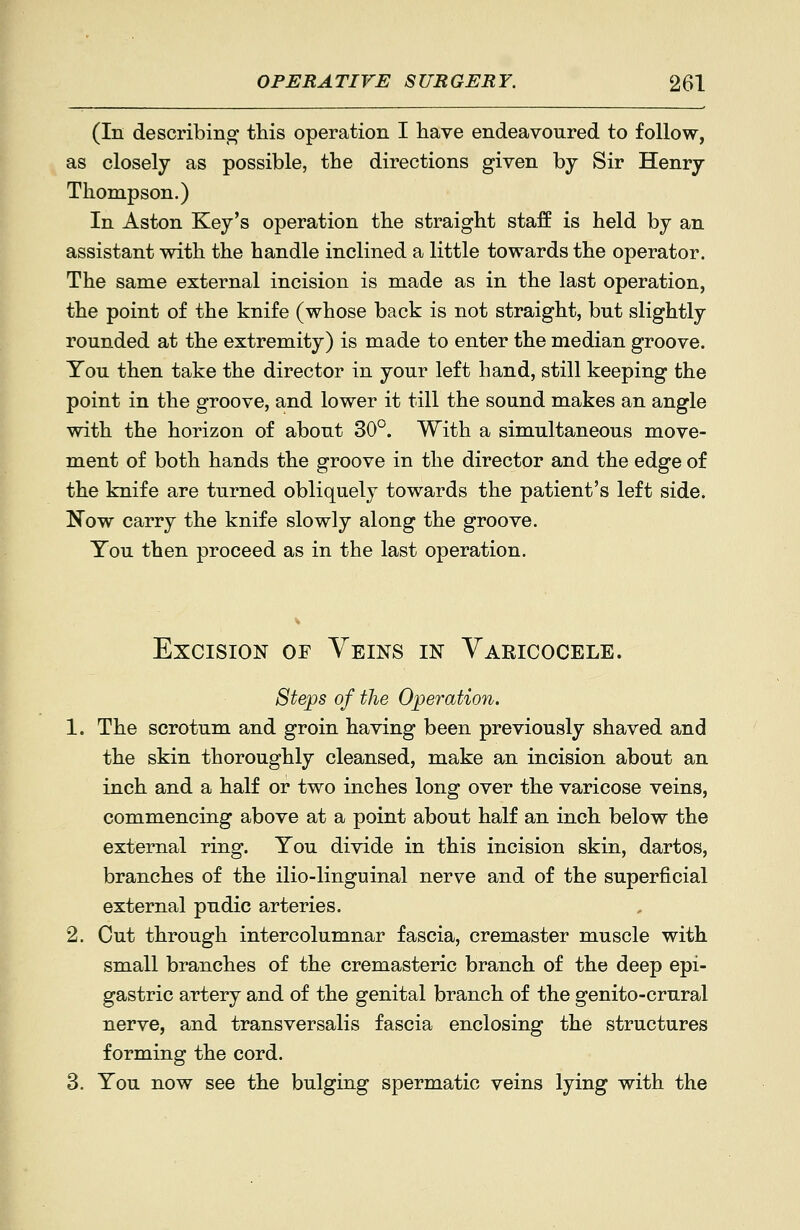 (In describing this operation I have endeavoured to follow, as closely as possible, the directions given by Sir Henry Thompson.) In Aston Key's operation the straight staff is held by an assistant with the handle inclined a little towards the operator. The same external incision is made as in the last operation, the point of the knife (whose back is not straight, but slightly rounded at the extremity) is made to enter the median groove. You then take the director in your left hand, still keeping the point in the groove, and lower it till the sound makes an angle with the horizon of about 30°. With a simultaneous move- ment of both hands the groove in the director and the edge of the knife are turned obliquely towards the patient's left side. Now carry the knife slowly along the groove. You then proceed as in the last operation. Excision of Veins in Yakicocele. Stejps of the Operation. 1. The scrotum and groin having been previously shaved and the skin thoroughly cleansed, make an incision about an inch and a half or two inches long over the varicose veins, commencing above at a point about half an inch below the external ring. You divide in this incision skin, dartos, branches of the ilio-linguinal nerve and of the superficial external pudic arteries. 2. Cut through intercolumnar fascia, cremaster muscle with small branches of the cremasteric branch of the deep epi- gastric artery and of the genital branch of the genito-crural nerve, and transversalis fascia enclosing the structures forming the cord. 3. You now see the bulging spermatic veins lying with the
