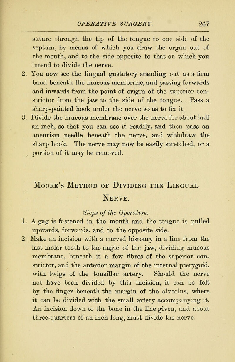 suture through the tip of the tongue to one side of the septum, by means of which you draw the organ out of the mouth, and to the side opposite to that on which you intend to divide the nerve. You now see the lingual gustatory standing out as a firm band beneath the mucous membrane, and passing forwards and inwards from the point of origin of the superior con- strictor from the jaw to the side of the tongue. Pass a sharp-pointed hook under the nerve so as to fix it. Divide the mucous membrane over the nerve for about half an inch, so that you can see it readily, and then pass an aneurism needle beneath the nerve, and withdraw the sharp hook. The nerve may now be easily stretched, or a portion of it may be removed. Moore's Method of Dividing the Lingual Nerve. Steps of the Operation. A gag is fastened in the mouth and the tongue is pulled upwards, forwards, and to the opposite side. Make an incision with a curved bistoury in a line from the last molar tooth to the angle of the jaw, dividing mucous membrane, beneath it a few fibres of the superior con- strictor, and the anterior margin of the internal pterygoid, with twigs of the tonsillar artery. Should the nerve not have been divided by this incision, it can be felt by the finger beneath the margin of the alveolus, where it can be divided with the small artery accompanying it. An incision down to the bone in the line given, and about three-quarters of an inch loDg, must divide the nerve.