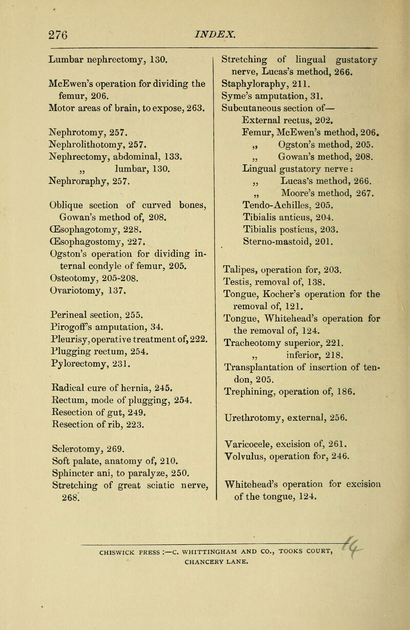 Lumbar nephrectomy, 130. McEwen's operation for dividing the femur, 206. Motor areas of brain, to expose, 263. Nephrotomy, 257. Nephrolithotomy, 257. Nephrectomy, abdominal, 133. „ lumbar, 130. Nephroraphy, 257. Oblique section of curved bones, Gowan's method of, 208. (Esophagotomy, 228. CEsophagostomy, 227. Ogston's operation for dividing in- ternal condyle of femur, 205. Osteotomy, 205-208. Ovariotomy, 137. Perineal section, 255. PirogofPs amputation, 34. Pleurisy, operative treatment of, 222. Plugging rectum, 254. Pylorectomy, 231. Eadical cure of hernia, 245. Rectum, mode of plugging, 254. Resection of gut, 249. Resection of rib, 223. Sclerotomy, 269. Soft palate, anatomy of, 210. Sphincter ani, to paralyze, 250. Stretching of great sciatic nerve, 268; Stretching of lingual gustatory nerve, Lucas's method, 266. Staphyloraphy, 211. Syme's amputation, 31. Subcutaneous section of— External rectus, 202. Femur, McEwen's method, 206. „ Ogston's method, 205. „ Gowan's method, 208. Lingual gustatory nerve: „ Lucas's method, 266. „ Moore's method, 267. Tendo-Achilles, 205. Tibialis anticus, 204. Tibialis posticus, 203. Sterno-mastoid, 201. Talipes, operation for, 203. Testis, removal of, 138. Tongue, Kocher's operation for the removal of, 121. Tongue, Whitehead's operation for the removal of, 124. Tracheotomy superior, 221. „ inferior, 218. Transplantation of insertion of ten- don, 205. Trephining, operation of, 186. Urethrotomy, external, 256. Varicocele, excision of, 261. Volvulus, operation for, 246. Whitehead's operation for excision of the tongue, 124. CHISWICK PRESS -C. WHITTINGHAM AND CO., TOOKS COURT, ' V' CHANCERY LANE.