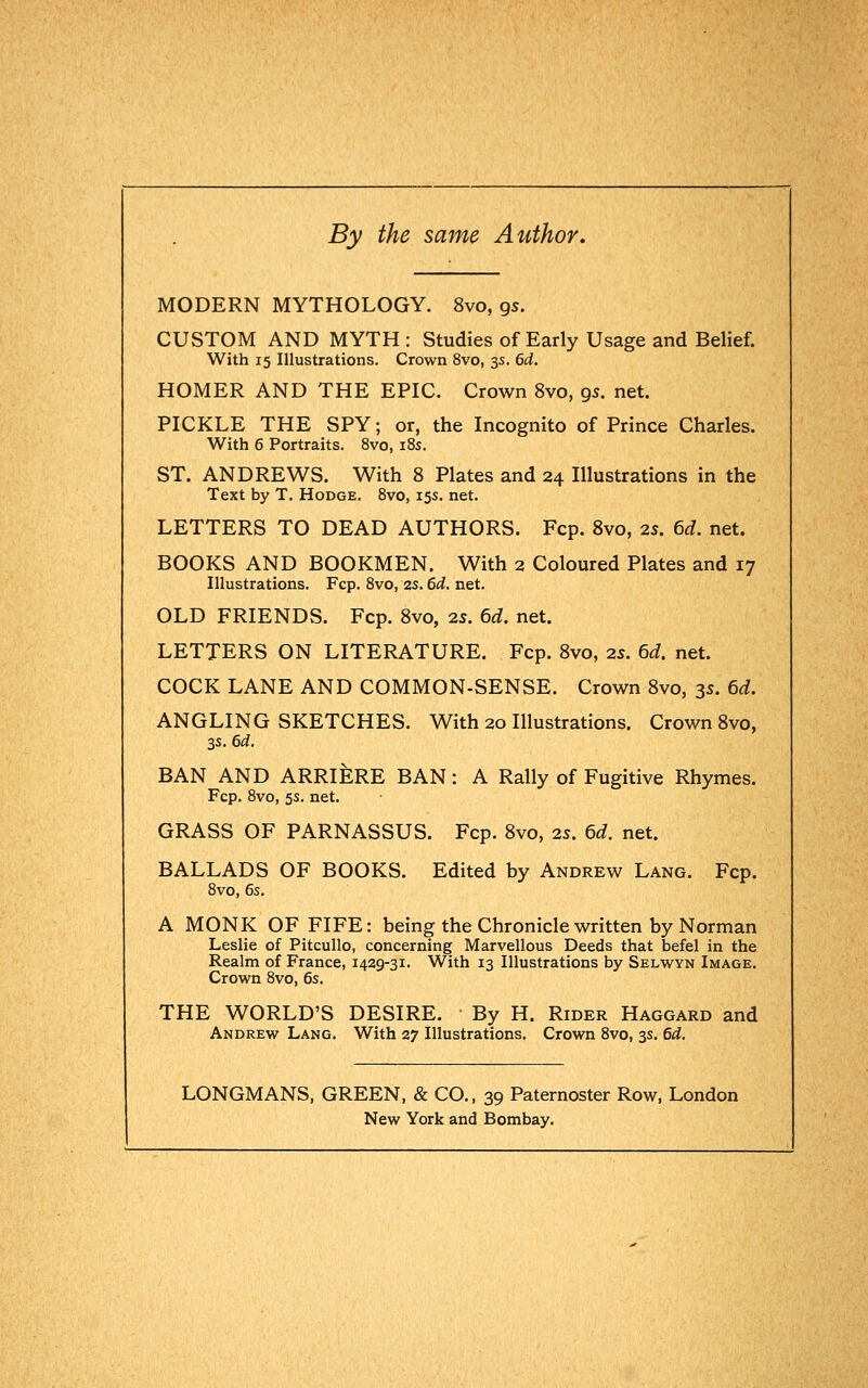 By the same Author. MODERN MYTHOLOGY. 8vo, gs. CUSTOM AND MYTH : Studies of Early Usage and Belief. With 15 Illustrations. Crown 8vo, 3s. 6d. HOMER AND THE EPIC. Crown 8vo, gs. net. PICKLE THE SPY; or, the Incognito of Prince Charles. With 6 Portraits. 8vo, 18s. ST. ANDREWS. With 8 Plates and 24 Illustrations in the Text by T. Hodge. 8vo, 15s. net. LETTERS TO DEAD AUTHORS. Fcp. 8vo, 25. 6d. net. BOOKS AND BOOKMEN. With 2 Coloured Plates and 17 Illustrations. Fcp. 8vo, 2s. 6d. net. OLD FRIENDS. Fcp. 8vo, 25. 6d. net. LETTERS ON LITERATURE. Fcp. 8vo, 25. 6d. net. COCK LANE AND COMMON-SENSE. Crown 8vo, 3s. 6d. ANGLING SKETCHES. With 20 Illustrations. Crown 8vo, 3s. 6d. BAN AND ARRIERE BAN: A Rally of Fugitive Rhymes. Fcp. 8vo, 5s. net. GRASS OF PARNASSUS. Fcp. 8vo, 2s. 6d. net. BALLADS OF BOOKS. Edited by Andrew Lang. Fcp. 8vo, 6s. A MONK OF FIFE: being the Chronicle written by Norman Leslie of Pitcullo, concerning Marvellous Deeds that befel in the Realm of France, 1429-31. With 13 Illustrations by Selwyn Image. Crown 8vo, 6s. THE WORLD'S DESIRE. By H. Rider Haggard and Andrew Lang. With 27 Illustrations. Crown 8vo, 3s. 6d. LONGMANS, GREEN, & CO., 39 Paternoster Row, London New York and Bombay.