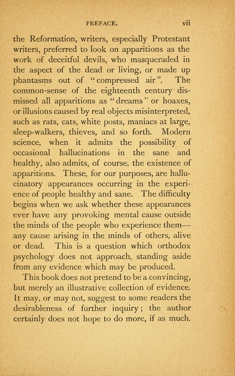 the Reformation, writers, especially Protestant writers, preferred to look on apparitions as the work of deceitful devils, who masqueraded in the aspect of the dead or living, or made up phantasms out of  compressed air. The common-sense of the eighteenth century dis- missed all apparitions as  dreams  or hoaxes, or illusions caused by real objects misinterpreted, such as rats, cats, white posts, maniacs at large, sleep-walkers, thieves, and so forth. Modern science, when it admits the possibility of occasional hallucinations in the sane and healthy, also admits, of course, the existence of apparitions. These, for our purposes, are hallu- cinatory appearances occurring in the experi- ence of people healthy and sane. The difficulty begins when we ask whether these appearances ever have any provoking mental cause outside the minds of the people who experience them— any cause arising in the minds of others, alive or dead. This is a question which orthodox psychology does not approach, standing aside from any evidence which may be produced. This book does not pretend to be a convincing, but merely an illustrative collection of evidence. It may, or may not, suggest to some readers the desirableness of further inquiry; the author certainly does not hope to do more, if as much.