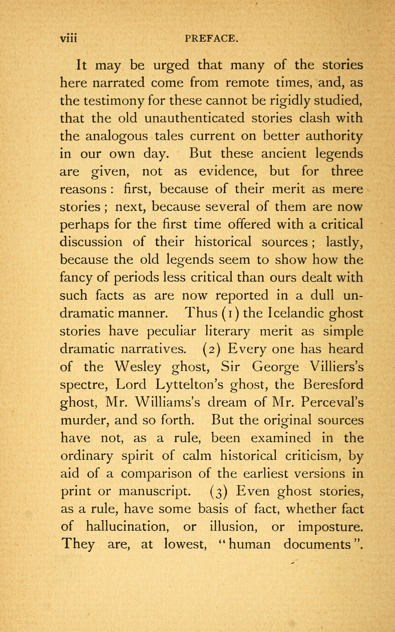 It may be urged that many of the stories here narrated come from remote times, and, as the testimony for these cannot be rigidly studied, that the old unauthenticated stories clash with the analogous tales current on better authority in our own day. But these ancient legends are given, not as evidence, but for three reasons : first, because of their merit as mere stories; next, because several of them are now perhaps for the first time offered with a critical discussion of their historical sources; lastly, because the old legends seem to show how the fancy of periods less critical than ours dealt with such facts as are now reported in a dull un- dramatic manner. Thus (i) the Icelandic ghost stories have peculiar literary merit as simple dramatic narratives. (2) Every one has heard of the Wesley ghost, Sir George Villiers's spectre, Lord Lyttelton's ghost, the Beresford ghost, Mr. Williams's dream of Mr. Perceval's murder, and so forth. But the original sources have not, as a rule, been examined in the ordinary spirit of calm historical criticism, by aid of a comparison of the earliest versions in print or manuscript. (3) Even ghost stories, as a rule, have some basis of fact, whether fact of hallucination, or illusion, or imposture. They are, at lowest, human documents.