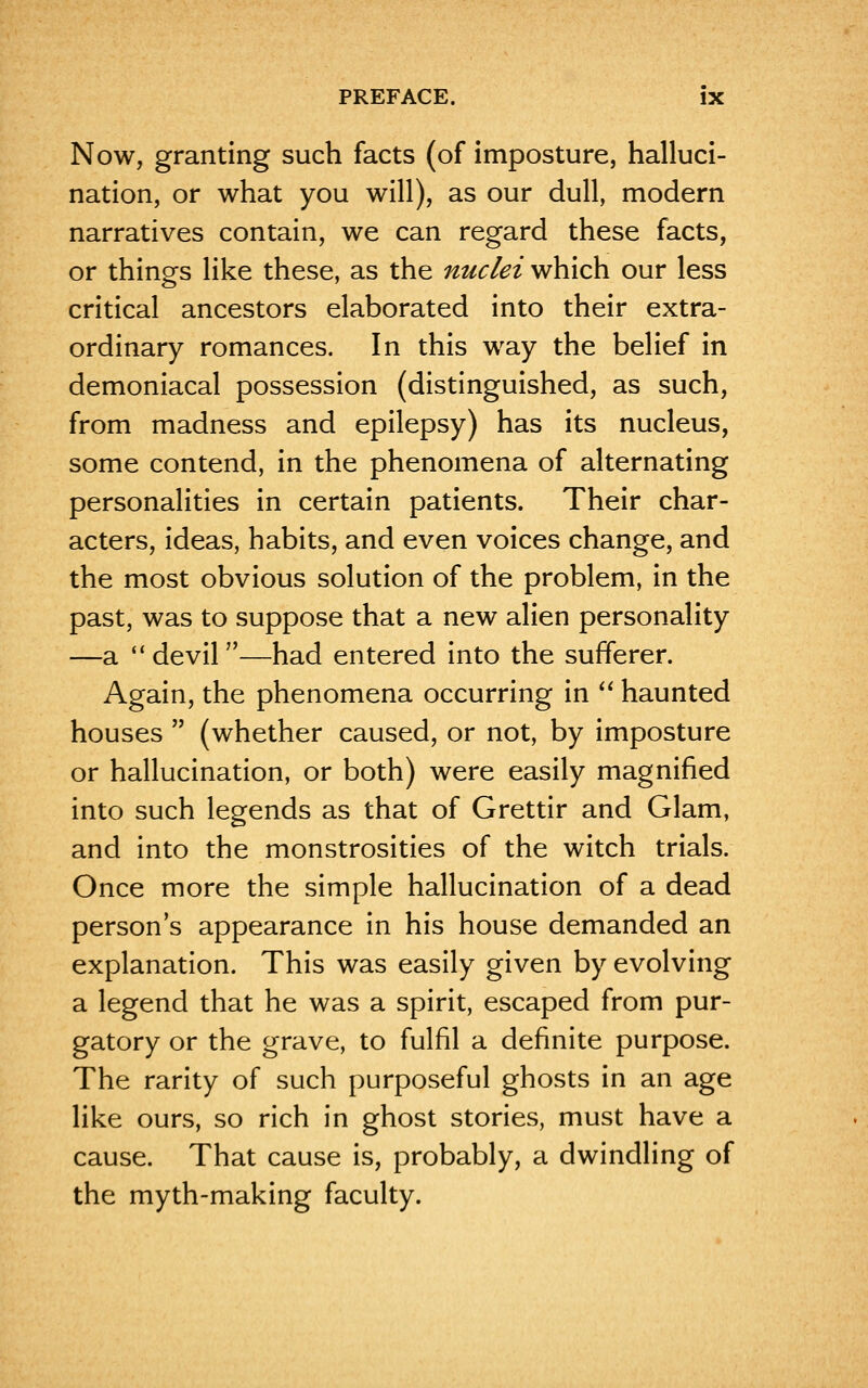 Now, granting such facts (of imposture, halluci- nation, or what you will), as our dull, modern narratives contain, we can regard these facts, or things like these, as the nuclei which our less critical ancestors elaborated into their extra- ordinary romances. In this way the belief in demoniacal possession (distinguished, as such, from madness and epilepsy) has its nucleus, some contend, in the phenomena of alternating personalities in certain patients. Their char- acters, ideas, habits, and even voices change, and the most obvious solution of the problem, in the past, was to suppose that a new alien personality —a devil—had entered into the sufferer. Again, the phenomena occurring in  haunted houses  (whether caused, or not, by imposture or hallucination, or both) were easily magnified into such legends as that of Grettir and Glam, and into the monstrosities of the witch trials. Once more the simple hallucination of a dead person's appearance in his house demanded an explanation. This was easily given by evolving a legend that he was a spirit, escaped from pur- gatory or the grave, to fulfil a definite purpose. The rarity of such purposeful ghosts in an age like ours, so rich in ghost stories, must have a cause. That cause is, probably, a dwindling of the myth-making faculty.