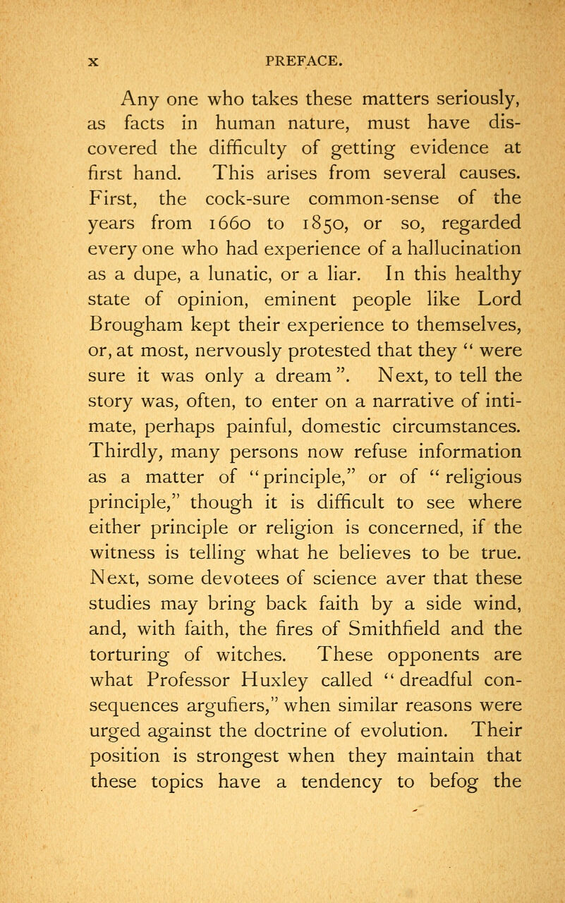 Any one who takes these matters seriously, as facts in human nature, must have dis- covered the difficulty of getting evidence at first hand. This arises from several causes. First, the cock-sure common-sense of the years from 1660 to 1850, or so, regarded every one who had experience of a hallucination as a dupe, a lunatic, or a liar. In this healthy state of opinion, eminent people like Lord Brougham kept their experience to themselves, or, at most, nervously protested that they  were sure it was only a dream . Next, to tell the story was, often, to enter on a narrative of inti- mate, perhaps painful, domestic circumstances. Thirdly, many persons now refuse information as a matter of 'principle, or of religious principle, though it is difficult to see where either principle or religion is concerned, if the witness is telling what he believes to be true. Next, some devotees of science aver that these studies may bring back faith by a side wind, and, with faith, the fires of Smithfield and the torturing of witches. These opponents are what Professor Huxley called  dreadful con- sequences argufiers, when similar reasons were urged against the doctrine of evolution. Their position is strongest when they maintain that these topics have a tendency to befog the
