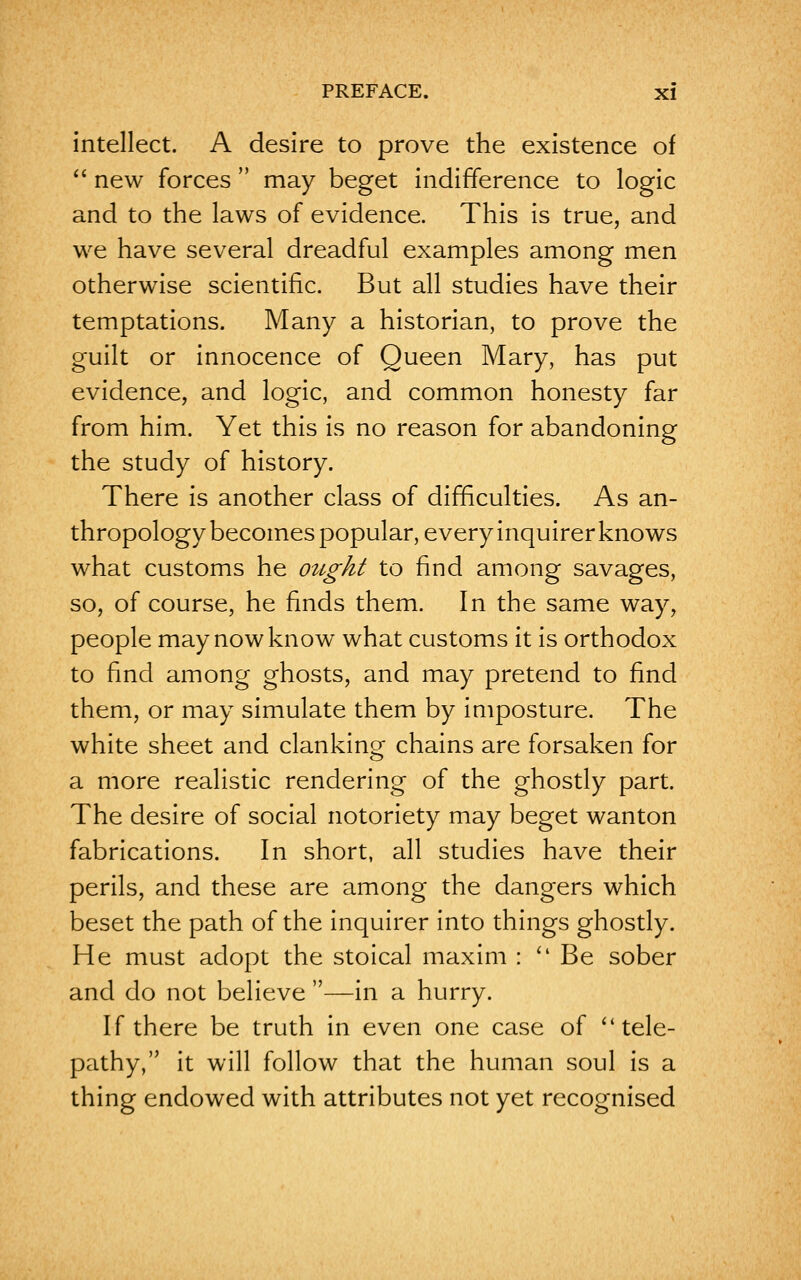intellect. A desire to prove the existence of  new forces  may beget indifference to logic and to the laws of evidence. This is true, and we have several dreadful examples among men otherwise scientific. But all studies have their temptations. Many a historian, to prove the guilt or innocence of Queen Mary, has put evidence, and logic, and common honesty far from him. Yet this is no reason for abandoning the study of history. There is another class of difficulties. As an- thropology becomes popular, every inquirer knows what customs he ought to find among savages, so, of course, he finds them. In the same way, people may now know what customs it is orthodox to find among ghosts, and may pretend to find them, or may simulate them by imposture. The white sheet and clanking chains are forsaken for a more realistic rendering of the ghostly part. The desire of social notoriety may beget wanton fabrications. In short, all studies have their perils, and these are among the dangers which beset the path of the inquirer into things ghostly. He must adopt the stoical maxim :  Be sober and do not believe —in a hurry. If there be truth in even one case of ''tele- pathy, it will follow that the human soul is a thing endowed with attributes not yet recognised