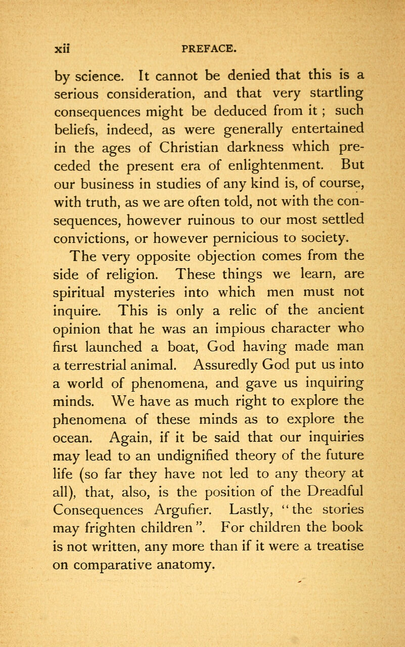 by science. It cannot be denied that this is a serious consideration, and that very startling consequences might be deduced from it ; such beliefs, indeed, as were generally entertained in the ages of Christian darkness which pre- ceded the present era of enlightenment. But our business in studies of any kind is, of course, with truth, as we are often told, not with the con- sequences, however ruinous to our most settled convictions, or however pernicious to society. The very opposite objection comes from the side of religion. These things we learn, are spiritual mysteries into which men must not inquire. This is only a relic of the ancient opinion that he was an impious character who first launched a boat, God having made man a terrestrial animal. Assuredly God put us into a world of phenomena, and gave us inquiring minds. We have as much right to explore the phenomena of these minds as to explore the ocean. Again, if it be said that our inquiries may lead to an undignified theory of the future life (so far they have not led to any theory at all), that, also, is the position of the Dreadful Consequences Argufier. Lastly, the stories may frighten children . For children the book is not written, any more than if it were a treatise on comparative anatomy.