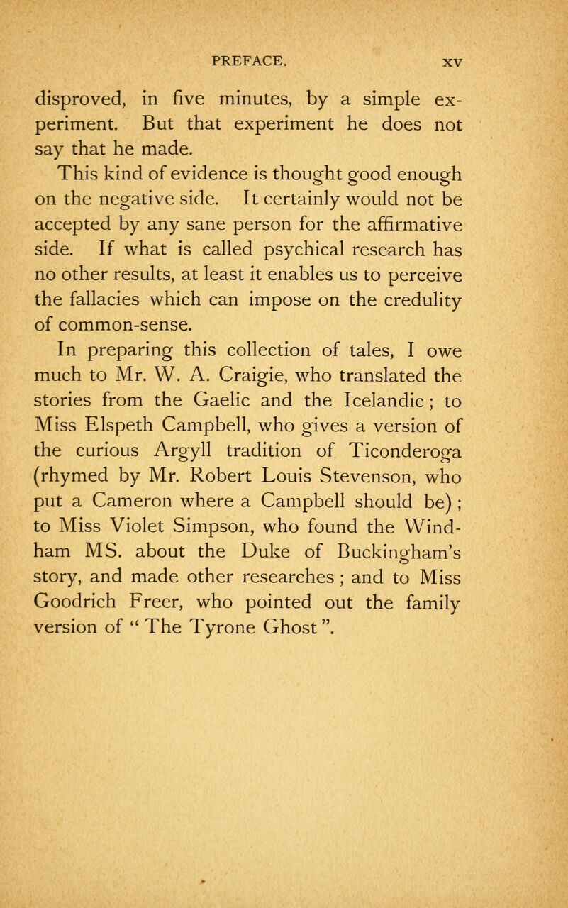 disproved, in five minutes, by a simple ex- periment. But that experiment he does not say that he made. This kind of evidence is thought good enough on the negative side. It certainly would not be accepted by any sane person for the affirmative side. If what is called psychical research has no other results, at least it enables us to perceive the fallacies which can impose on the credulity of common-sense. In preparing this collection of tales, I owe much to Mr. W. A. Craigie, who translated the stories from the Gaelic and the Icelandic ; to Miss Elspeth Campbell, who gives a version of the curious Argyll tradition of Ticonderoga (rhymed by Mr. Robert Louis Stevenson, who put a Cameron where a Campbell should be) ; to Miss Violet Simpson, who found the Wind- ham MS. about the Duke of Buckingham's story, and made other researches ; and to Miss Goodrich Freer, who pointed out the family version of  The Tyrone Ghost.