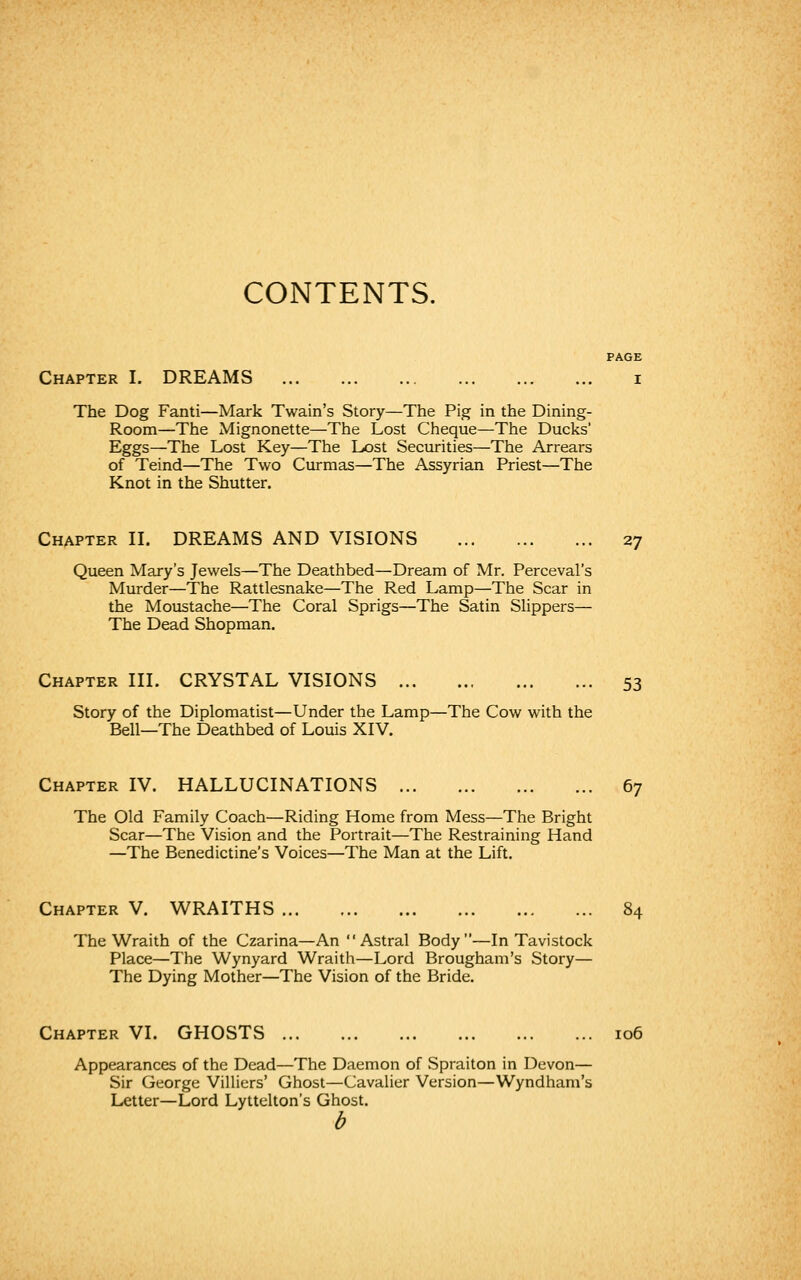 CONTENTS. PAGE Chapter I. DREAMS i The Dog Fanti—Mark Twain's Story—The Pig in the Dining- Room—The Mignonette—The Lost Cheque—The Ducks' Eggs—The Lost Key—The Lost Securities—The Arrears of Teind—The Two Curmas—The Assyrian Priest—The Knot in the Shutter. Chapter II. DREAMS AND VISIONS 27 Queen Mary's Jewels—The Deathbed—Dream of Mr. Perceval's Murder—The Rattlesnake—The Red Lamp—The Scar in the Moustache—The Coral Sprigs—The Satin Slippers— The Dead Shopman. Chapter III. CRYSTAL VISIONS 53 Story of the Diplomatist—Under the Lamp—The Cow with the Bell—The Deathbed of Louis XIV. Chapter IV. HALLUCINATIONS 67 The Old Family Coach—Riding Home from Mess—The Bright Scar—The Vision and the Portrait—The Restraining Hand —The Benedictine's Voices—The Man at the Lift. Chapter V. WRAITHS 84 The Wraith of the Czarina—An Astral Body—In Tavistock Place—The Wynyard Wraith—Lord Brougham's Story— The Dying Mother—The Vision of the Bride. Chapter VI. GHOSTS 106 Appearances of the Dead—The Daemon of Spraiton in Devon— Sir George Villiers' Ghost—Cavalier Version—Wyndham's Letter—Lord Lyttelton's Ghost. b