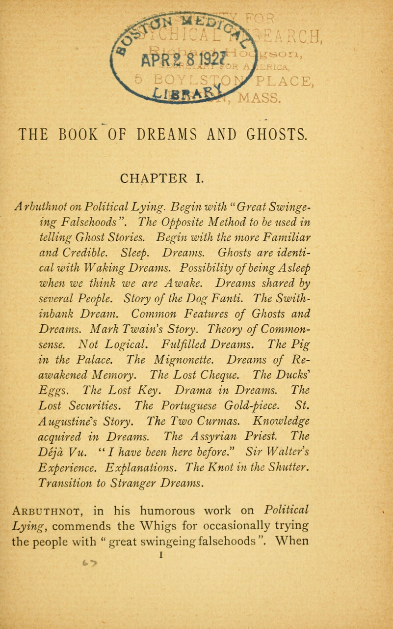 LACE, r MASS. THE BOOK*OF DREAMS AND GHOSTS. CHAPTER I. Arbuthnot on Political Lying. Begin with Great Swinge- ing Falsehoods . 77z£ Opposite Method to be used in telling Ghost Stories. Begin with the more Familiar and Credible. Sleep. Dreams. Ghosts are identi- cal with Waking Dreams. Possibility of being Asleep when we think we are Awake. Dreams shared by several People. Story of the Dog Fanti. The Swith- inbank Dream. Common Features of Ghosts and Dreams. Mark Twain's Story. Theory of Common- sense. Not Logical. Fulfilled Dreams. The Pig in the Palace. The Mignonette. Dreams of Re- awakened Memory. The Lost Cheque. The Ducks'* Eggs. The Lost Key. Drama in Dreams. The Lost Securities. The Portuguese Gold-piece. St. Augustinis Story. The Two Curmas. Knowledge acquired in Dreams. The Assyrian Priest. The Deja Vu. '' / have been here before. Sir Walters Experience. Explanations. The Knot in the Shutter. Transition to Stranger Dreams. Arbuthnot, in his humorous work on Political Lying, commends the Whigs for occasionally trying the people with  great swingeing falsehoods. When