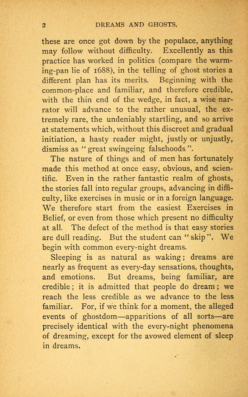 these are once got down by the populace, anything may follow without difficulty. Excellently as this practice has worked in politics (compare the warm- ing-pan lie of 1688), in the telling of ghost stories a different plan has its merits. Beginning with the common-place and familiar, and therefore credible, with the thin end of the wedge, in fact, a wise nar- rator will advance to the rather unusual, the ex- tremely rare, the undeniably startling, and so arrive at statements which, without this discreet and gradual initiation, a hasty reader might, justly or unjustly, dismiss as great swingeing falsehoods. The nature of things and of men has fortunately made this method at once easy, obvious, and scien- tific. Even in the rather fantastic realm of ghosts, the stories fall into regular groups, advancing in diffi- culty, like exercises in music or in a foreign language. We therefore start from the easiest Exercises in Belief, or even from those which present no difficulty at all. The defect of the method is that easy stories are dull reading. But the student can  skip . We begin with common every-night dreams. Sleeping is as natural as waking; dreams are nearly as frequent as every-day sensations, thoughts, and emotions. But dreams, being familiar, are credible; it is admitted that people do dream; we reach the less credible as we advance to the less familiar. For, if we think for a moment, the alleged events of ghostdom—apparitions of all sorts—are precisely identical with the every-night phenomena of dreaming, except for the avowed element of sleep in dreams.