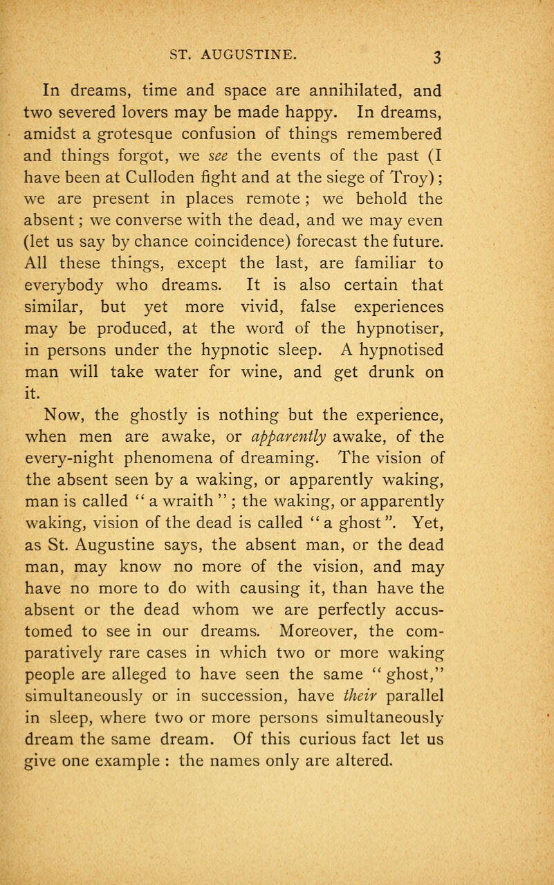 In dreams, time and space are annihilated, and two severed lovers may be made happy. In dreams, amidst a grotesque confusion of things remembered and things forgot, we see the events of the past (I have been at Culloden fight and at the siege of Troy) ; we are present in places remote; we behold the absent; we converse with the dead, and we may even (let us say by chance coincidence) forecast the future. All these things, except the last, are familiar to everybody who dreams. It is also certain that similar, but yet more vivid, false experiences may be produced, at the word of the hypnotiser, in persons under the hypnotic sleep. A hypnotised man will take water for wine, and get drunk on it. Now, the ghostly is nothing but the experience, when men are awake, or apparently awake, of the every-night phenomena of dreaming. The vision of the absent seen by a waking, or apparently waking, man is called  a wraith  ; the waking, or apparently waking, vision of the dead is called a ghost. Yet, as St. Augustine says, the absent man, or the dead man, may know no more of the vision, and may have no more to do with causing it, than have the absent or the dead whom we are perfectly accus- tomed to see in our dreams. Moreover, the com- paratively rare cases in which two or more waking people are alleged to have seen the same  ghost, simultaneously or in succession, have their parallel in sleep, where two or more persons simultaneously dream the same dream. Of this curious fact let us give one example : the names only are altered.