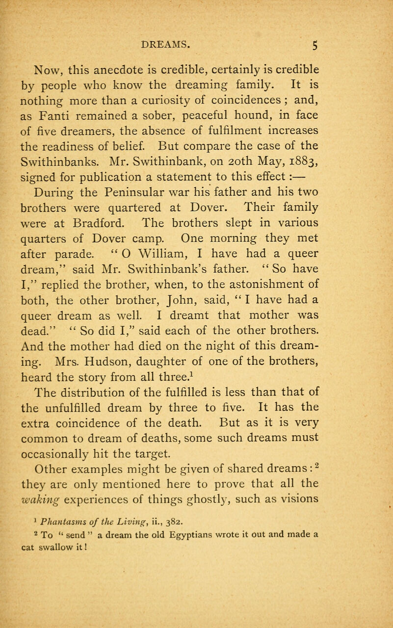 Now, this anecdote is credible, certainly is credible by people who know the dreaming family. It is nothing more than a curiosity of coincidences ; and, as Fanti remained a sober, peaceful hound, in face of five dreamers, the absence of fulfilment increases the readiness of belief. But compare the case of the Swithinbanks. Mr. Swithinbank, on 20th May, 1883, signed for publication a statement to this effect:— During the Peninsular war his father and his two brothers were quartered at Dover. Their family were at Bradford. The brothers slept in various quarters of Dover camp. One morning they met after parade.  O William, I have had a queer dream, said Mr. Swithinbank's father.  So have I, replied the brother, when, to the astonishment of both, the other brother, John, said,  I have had a queer dream as well. I dreamt that mother was dead.  So did I, said each of the other brothers. And the mother had died on the night of this dream- ing. Mrs. Hudson, daughter of one of the brothers, heard the story from all three.1 The distribution of the fulfilled is less than that of the unfulfilled dream by three to five. It has the extra coincidence of the death. But as it is very common to dream of deaths, some such dreams must occasionally hit the target. Other examples might be given of shared dreams :2 they are only mentioned here to prove that all the waking experiences of things ghostly, such as visions 1 Phantasms of the Living, ii., 382. 2 To  send  a dream the old Egyptians wrote it out and made a cat swallow it!