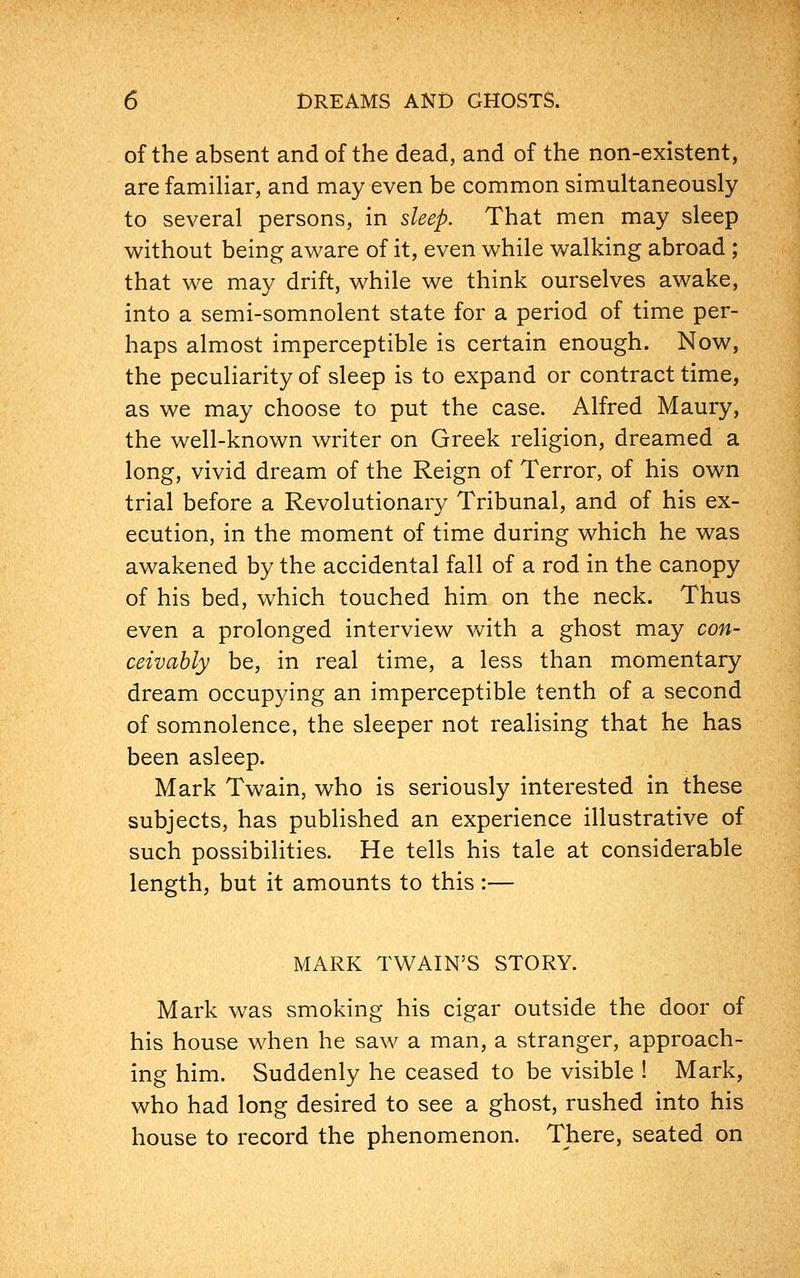 of the absent and of the dead, and of the non-existent, are familiar, and may even be common simultaneously to several persons, in sleep. That men may sleep without being aware of it, even while walking abroad ; that we may drift, while we think ourselves awake, into a semi-somnolent state for a period of time per- haps almost imperceptible is certain enough. Now, the peculiarity of sleep is to expand or contract time, as we may choose to put the case. Alfred Maury, the well-known writer on Greek religion, dreamed a long, vivid dream of the Reign of Terror, of his own trial before a Revolutionary Tribunal, and of his ex- ecution, in the moment of time during which he was awakened by the accidental fall of a rod in the canopy of his bed, which touched him on the neck. Thus even a prolonged interview with a ghost may con- ceivably be, in real time, a less than momentary dream occupying an imperceptible tenth of a second of somnolence, the sleeper not realising that he has been asleep. Mark Twain, who is seriously interested in these subjects, has published an experience illustrative of such possibilities. He tells his tale at considerable length, but it amounts to this :— MARK TWAIN'S STORY. Mark was smoking his cigar outside the door of his house when he saw a man, a stranger, approach- ing him. Suddenly he ceased to be visible ! Mark, who had long desired to see a ghost, rushed into his house to record the phenomenon. There, seated on