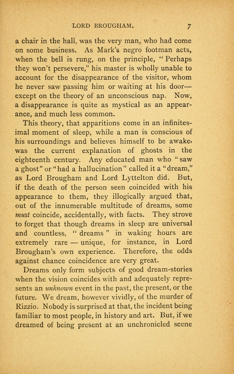 a chair in the hall, was the very man, who had come on some business. As Mark's negro footman acts, when the bell is rung, on the principle,  Perhaps they won't persevere, his master is wholly unable to account for the disappearance of the visitor, whom he never saw passing him or waiting at his door— except on the theory of an unconscious nap. Now, a disappearance is quite as mystical as an appear- ance, and much less common. This theory, that apparitions come in an infinites- imal moment of sleep, while a man is conscious of his surroundings and believes himself to be awake? was the current explanation of ghosts in the eighteenth century. Any educated man who  saw a ghost or had a hallucination called it a dream, as Lord Brougham and Lord Lyttelton did. But, if the death of the person seen coincided with his appearance to them, they illogically argued that, out of the innumerable multitude of dreams, some must coincide, accidentally, with facts. They strove to forget that though dreams in sleep are universal and countless,  dreams  in waking hours are extremely rare — unique, for instance, in Lord Brougham's own experience. Therefore, the odds against chance coincidence are very great. Dreams only form subjects of good dream-stories when the vision coincides with and adequately repre- sents an unknown event in the past, the present, or the future. We dream, however vividly, of the murder of Rizzio. Nobody is surprised at that, the incident being familiar to most people, in history and art. But, if we dreamed of being present at an unchronicled scene