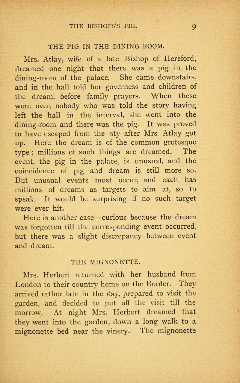 THE PIG IN THE DINING-ROOM. Mrs. Atlay, wife of a late Bishop of Hereford, dreamed one night that there was a pig in the dining-room of the palace. She came downstairs, and in the hall told her governess and children of the dream, before family prayers. When these were over, nobody who was told the story having left the hall in the interval, she went into the dining-room and there was the pig. It was proved to have escaped from the sty after Mrs. Atlay got up. Here the dream is of the common grotesque type ; millions of such things are dreamed. The event, the pig in the palace, is unusual, and the coincidence of pig and dream is still more so. But unusual events must occur, and each has millions of dreams as targets to aim at, so to speak. It would be surprising if no such target were ever hit. Here is another case—curious because the dream was forgotten till the corresponding event occurred, but there was a slight discrepancy between event and dream. THE MIGNONETTE. Mrs. Herbert returned with her husband from London to their country home on the Border. They arrived rather late in the day, prepared to visit the garden, and decided to put off the visit till the morrow. At night Mrs. Herbert dreamed that they went into the garden, down a long walk to a mignonette bed near the vinery. The mignonette