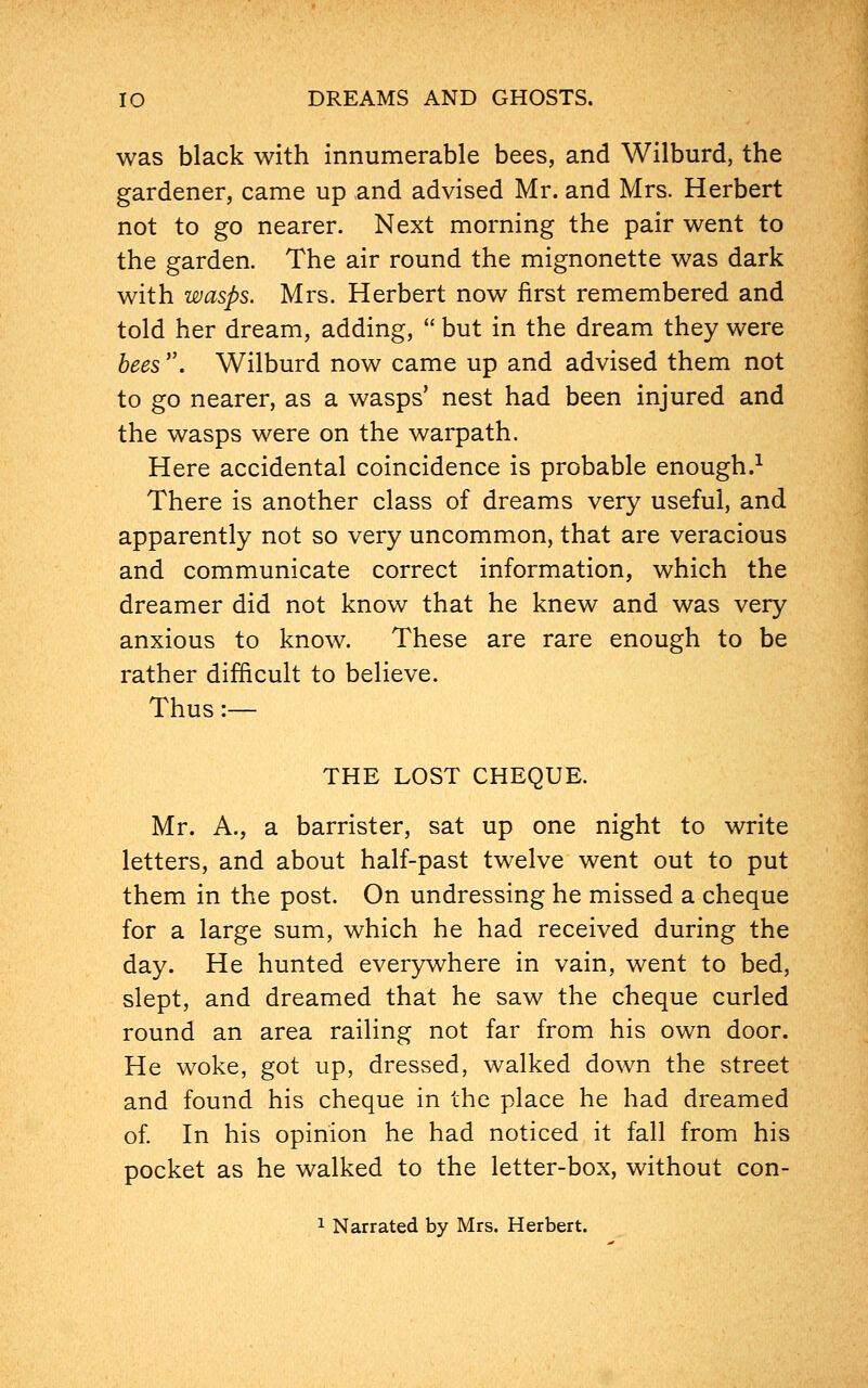 was black with innumerable bees, and Wilburd, the gardener, came up and advised Mr. and Mrs. Herbert not to go nearer. Next morning the pair went to the garden. The air round the mignonette was dark with wasps. Mrs. Herbert now first remembered and told her dream, adding,  but in the dream they were bees . Wilburd now came up and advised them not to go nearer, as a wasps' nest had been injured and the wasps were on the warpath. Here accidental coincidence is probable enough.1 There is another class of dreams very useful, and apparently not so very uncommon, that are veracious and communicate correct information, which the dreamer did not know that he knew and was very anxious to know. These are rare enough to be rather difficult to believe. Thus:— THE LOST CHEQUE. Mr. A., a barrister, sat up one night to write letters, and about half-past twelve went out to put them in the post. On undressing he missed a cheque for a large sum, which he had received during the day. He hunted everywhere in vain, went to bed, slept, and dreamed that he saw the cheque curled round an area railing not far from his own door. He woke, got up, dressed, walked down the street and found his cheque in the place he had dreamed of. In his opinion he had noticed it fall from his pocket as he walked to the letter-box, without con-