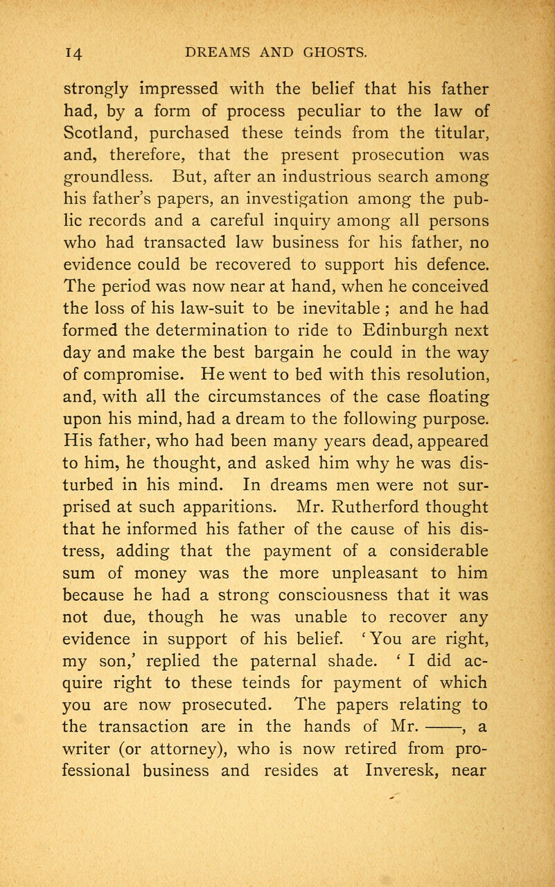 strongly impressed with the belief that his father had, by a form of process peculiar to the law of Scotland, purchased these teinds from the titular, and, therefore, that the present prosecution was groundless. But, after an industrious search among his father's papers, an investigation among the pub- lic records and a careful inquiry among all persons who had transacted law business for his father, no evidence could be recovered to support his defence. The period was now near at hand, when he conceived the loss of his law-suit to be inevitable ; and he had formed the determination to ride to Edinburgh next day and make the best bargain he could in the way of compromise. He went to bed with this resolution, and, with all the circumstances of the case floating upon his mind, had a dream to the following purpose. His father, who had been many years dead, appeared to him, he thought, and asked him why he was dis- turbed in his mind. In dreams men were not sur- prised at such apparitions. Mr. Rutherford thought that he informed his father of the cause of his dis- tress, adding that the payment of a considerable sum of money was the more unpleasant to him because he had a strong consciousness that it was not due, though he was unable to recover any evidence in support of his belief. 'You are right, my son/ replied the paternal shade. ' I did ac- quire right to these teinds for payment of which you are now prosecuted. The papers relating to the transaction are in the hands of Mr. , a writer (or attorney), who is now retired from pro- fessional business and resides at Inveresk, near