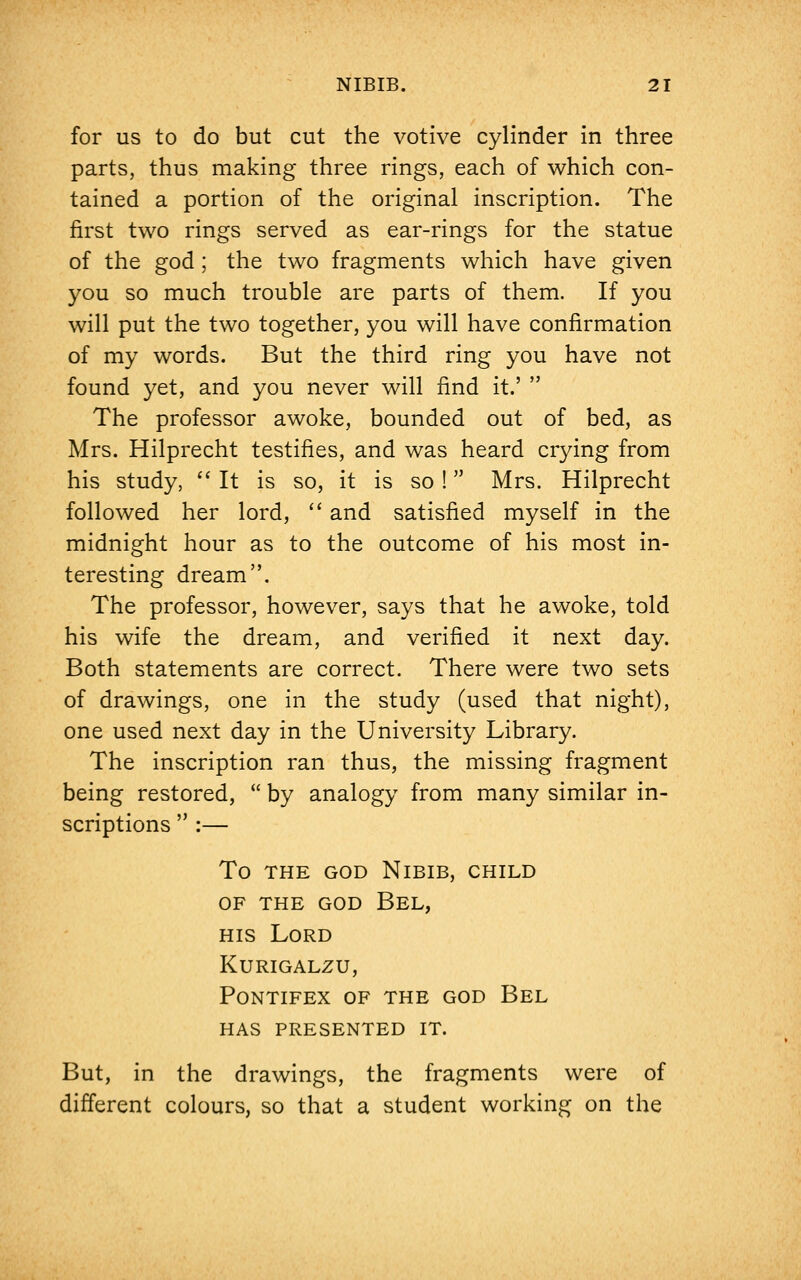 for us to do but cut the votive cylinder in three parts, thus making three rings, each of which con- tained a portion of the original inscription. The first two rings served as ear-rings for the statue of the god; the two fragments which have given you so much trouble are parts of them. If you will put the two together, you will have confirmation of my words. But the third ring you have not found yet, and you never will find it.' The professor awoke, bounded out of bed, as Mrs. Hilprecht testifies, and was heard crying from his study, It is so, it is so ! Mrs. Hilprecht followed her lord, and satisfied myself in the midnight hour as to the outcome of his most in- teresting dream. The professor, however, says that he awoke, told his wife the dream, and verified it next day. Both statements are correct. There were two sets of drawings, one in the study (used that night), one used next day in the University Library. The inscription ran thus, the missing fragment being restored, by analogy from many similar in- scriptions :— To THE GOD NlBIB, CHILD of the god bel, his Lord kurigalzu, pontifex of the god bel has presented it. But, in the drawings, the fragments were of different colours, so that a student working on the