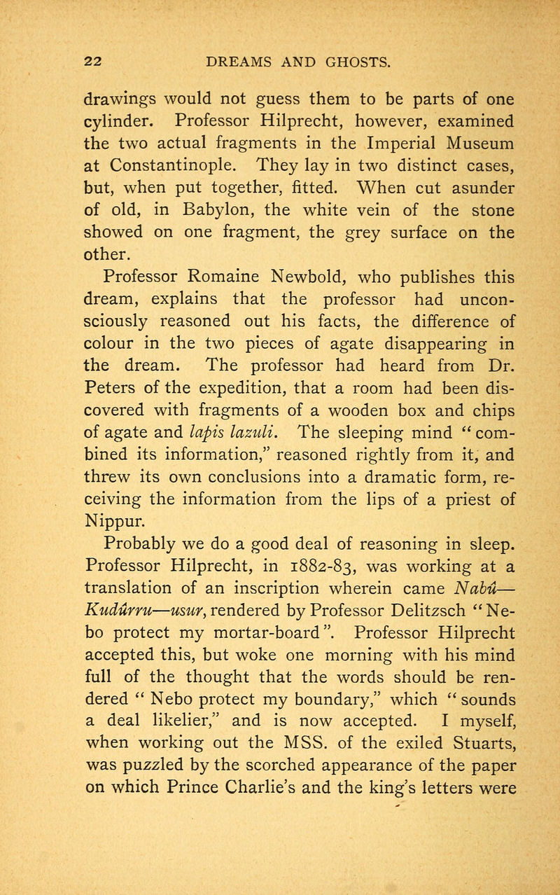 drawings would not guess them to be parts of one cylinder. Professor Hilprecht, however, examined the two actual fragments in the Imperial Museum at Constantinople. They lay in two distinct cases, but, when put together, fitted. When cut asunder of old, in Babylon, the white vein of the stone showed on one fragment, the grey surface on the other. Professor Romaine Newbold, who publishes this dream, explains that the professor had uncon- sciously reasoned out his facts, the difference of colour in the two pieces of agate disappearing in the dream. The professor had heard from Dr. Peters of the expedition, that a room had been dis- covered with fragments of a wooden box and chips of agate and lapis lazuli. The sleeping mind com- bined its information, reasoned rightly from it, and threw its own conclusions into a dramatic form, re- ceiving the information from the lips of a priest of Nippur. Probably we do a good deal of reasoning in sleep. Professor Hilprecht, in 1882-83, was working at a translation of an inscription wherein came Nabu— Kudurru—usur, rendered by Professor Delitzsch Ne- bo protect my mortar-board. Professor Hilprecht accepted this, but woke one morning with his mind full of the thought that the words should be ren- dered Nebo protect my boundary, which sounds a deal likelier, and is now accepted. I myself, when working out the MSS. of the exiled Stuarts, was puzzled by the scorched appearance of the paper on which Prince Charlie's and the king's letters were