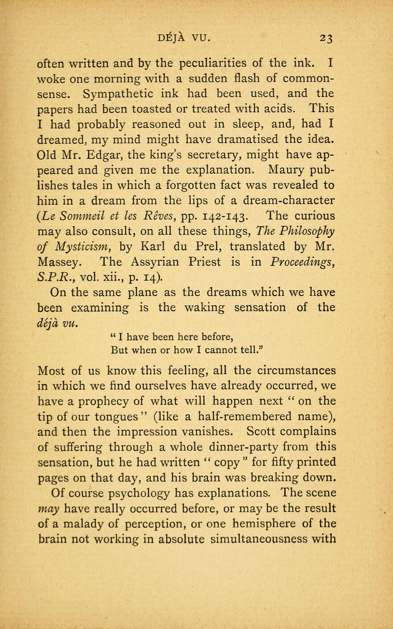 often written and by the peculiarities of the ink. I woke one morning with a sudden flash of common- sense. Sympathetic ink had been used, and the papers had been toasted or treated with acids. This I had probably reasoned out in sleep, and, had I dreamed, my mind might have dramatised the idea. Old Mr. Edgar, the king's secretary, might have ap- peared and given me the explanation. Maury pub- lishes tales in which a forgotten fact was revealed to him in a dream from the lips of a dream-character (Le Sommeil et les Rives, pp. 142-143. The curious may also consult, on all these things, The Philosophy of Mysticism, by Karl du Prel, translated by Mr. Massey. The Assyrian Priest is in Proceedings, S.P.R., vol. xii., p. 14). On the same plane as the dreams which we have been examining is the waking sensation of the deja vu. I have been here before, But when or how I cannot tell. Most of us know this feeling, all the circumstances in which we find ourselves have already occurred, we have a prophecy of what will happen next on the tip of our tongues (like a half-remembered name), and then the impression vanishes. Scott complains of suffering through a whole dinner-party from this sensation, but he had written copy for fifty printed pages on that day, and his brain was breaking down. Of course psychology has explanations. The scene may have really occurred before, or may be the result of a malady of perception, or one hemisphere of the brain not working in absolute simultaneousness with