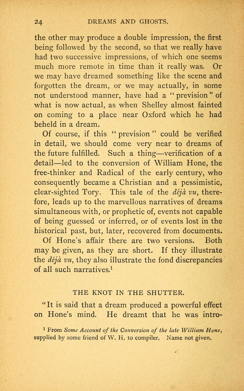 the other may produce a double impression, the first being followed by the second, so that we really have had two successive impressions, of which one seems much more remote in time than it really was. Or we may have dreamed something like the scene and forgotten the dream, or we may actually, in some not understood manner, have had a  prevision of what is now actual, as when Shelley almost fainted on coming to a place near Oxford which he had beheld in a dream. Of course, if this  prevision  could be verified in detail, we should come very near to dreams of the future fulfilled. Such a thing—verification of a detail—led to the conversion of William Hone, the free-thinker and Radical of the early century, who consequently became a Christian and a pessimistic, clear-sighted Tory. This tale of the deja vu, there- fore, leads up to the marvellous narratives of dreams simultaneous with, or prophetic of, events not capable of being guessed or inferred, or of events lost in the historical past, but, later, recovered from documents. Of Hone's affair there are two versions. Both may be given, as they are short. If they illustrate the deja vu, they also illustrate the fond discrepancies of all such narratives.1 THE KNOT IN THE SHUTTER. It is said that a dream produced a powerful effect on Hone's mind. He dreamt that he was intro- 1 From Some Account of the Conversion of the late William Hone, supplied by some friend of W. H, to compiler. Name not given,