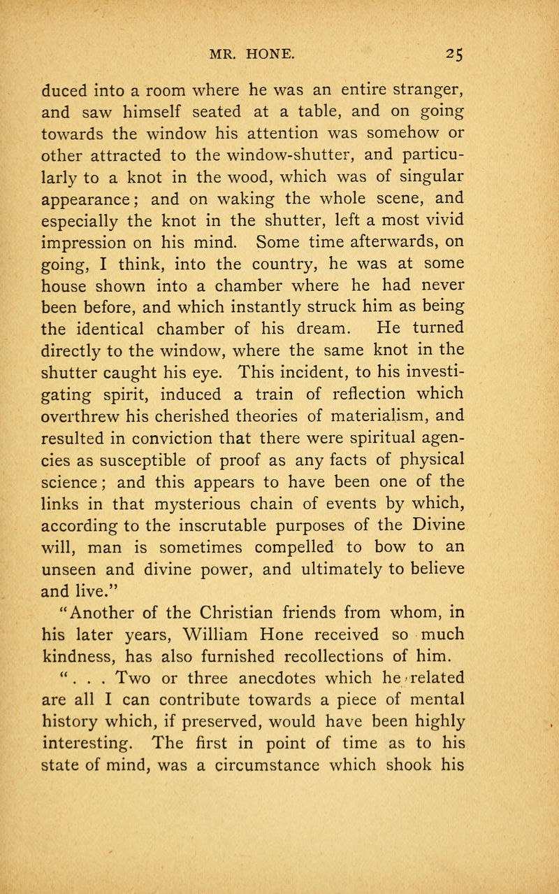 duced into a room where he was an entire stranger, and saw himself seated at a table, and on going towards the window his attention was somehow or other attracted to the window-shutter, and particu- larly to a knot in the wood, which was of singular appearance; and on waking the whole scene, and especially the knot in the shutter, left a most vivid impression on his mind. Some time afterwards, on going, I think, into the country, he was at some house shown into a chamber where he had never been before, and which instantly struck him as being the identical chamber of his dream. He turned directly to the window, where the same knot in the shutter caught his eye. This incident, to his investi- gating spirit, induced a train of reflection which overthrew his cherished theories of materialism, and resulted in conviction that there were spiritual agen- cies as susceptible of proof as any facts of physical science; and this appears to have been one of the links in that mysterious chain of events by which, according to the inscrutable purposes of the Divine will, man is sometimes compelled to bow to an unseen and divine power, and ultimately to believe and live. Another of the Christian friends from whom, in his later years, William Hone received so much kindness, has also furnished recollections of him. ... Two or three anecdotes which he related are all I can contribute towards a piece of mental history which, if preserved, would have been highly interesting. The first in point of time as to his state of mind, was a circumstance which shook his