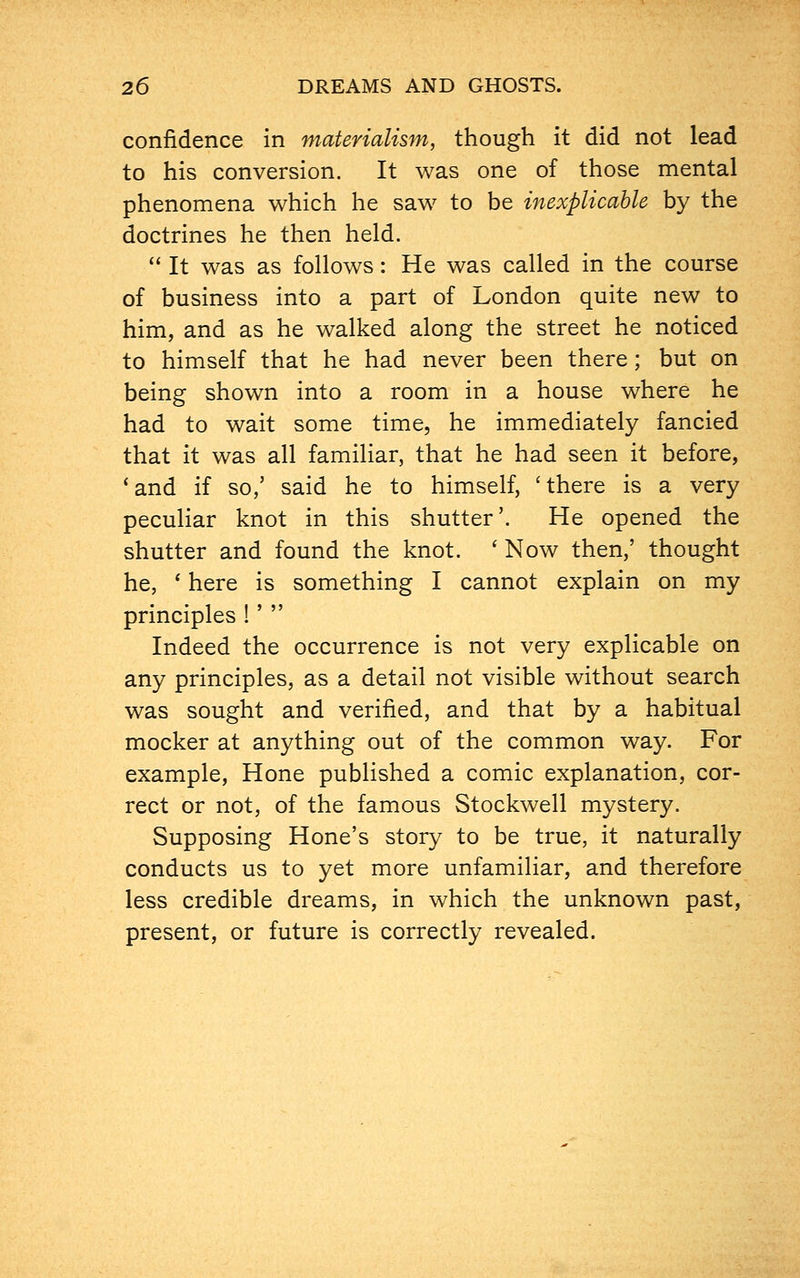 confidence in materialism, though it did not lead to his conversion. It was one of those mental phenomena which he saw to be inexplicable by the doctrines he then held. It was as follows: He was called in the course of business into a part of London quite new to him, and as he walked along the street he noticed to himself that he had never been there; but on being shown into a room in a house where he had to wait some time, he immediately fancied that it was all familiar, that he had seen it before, 'and if so,' said he to himself, 'there is a very peculiar knot in this shutter'. He opened the shutter and found the knot. ' Now then,' thought he, ' here is something I cannot explain on my principles !' Indeed the occurrence is not very explicable on any principles, as a detail not visible without search was sought and verified, and that by a habitual mocker at anything out of the common way. For example, Hone published a comic explanation, cor- rect or not, of the famous Stockwell mystery. Supposing Hone's story to be true, it naturally conducts us to yet more unfamiliar, and therefore less credible dreams, in which the unknown past, present, or future is correctly revealed.