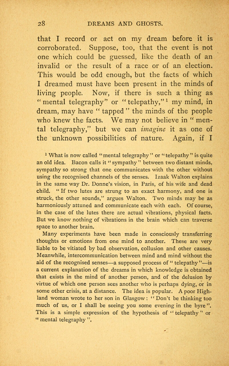 that I record or act on my dream before it is corroborated. Suppose, too, that the event is not one which could be guessed, like the death of an invalid or the result of a race or of an election. This would be odd enough, but the facts of which I dreamed must have been present in the minds of living people. Now, if there is such a thing as mental telegraphy or telepathy,1 my mind, in dream, may have tapped the minds of the people who knew the facts. We may not believe in men- tal telegraphy, but we can imagine it as one of the unknown possibilities of nature. Again, if I 1 What is now called mental telegraphy or telepathy is quite an old idea. Bacon calls it sympathy between two distant minds, sympathy so strong that one communicates with the other without using the recognised channels of the senses. Iza.dk Walton explains in the same way Dr. Donne's vision, in Paris, of his wife and dead child. If two lutes are strung to an exact harmony, and one is struck, the other sounds, argues Walton. Two minds may be as harmoniously attuned and communicate each with each. Of course, in the case of the lutes there are actual vibrations, physical facts. But we know nothing of vibrations in the brain which can traverse space to another brain. Many experiments have been made in consciously transferring thoughts or emotions from one mind to another. These are very liable to be vitiated by bad observation, collusion and other causes. Meanwhile, intercommunication between mind and mind without the aid of the recognised senses—a supposed process of telepathy—is a current explanation of the dreams in which knowledge is obtained that exists in the mind of another person, and of the delusion by virtue of which one person sees another who is perhaps dying, or in some other crisis, at a distance. The idea is popular. A poor High- land woman wrote to her son in Glasgow : '' Don't be thinking too much of us, or I shall be seeing you some evening in the byre. This is a simple expression of the hypothesis of telepathy or mental telegraphy ,
