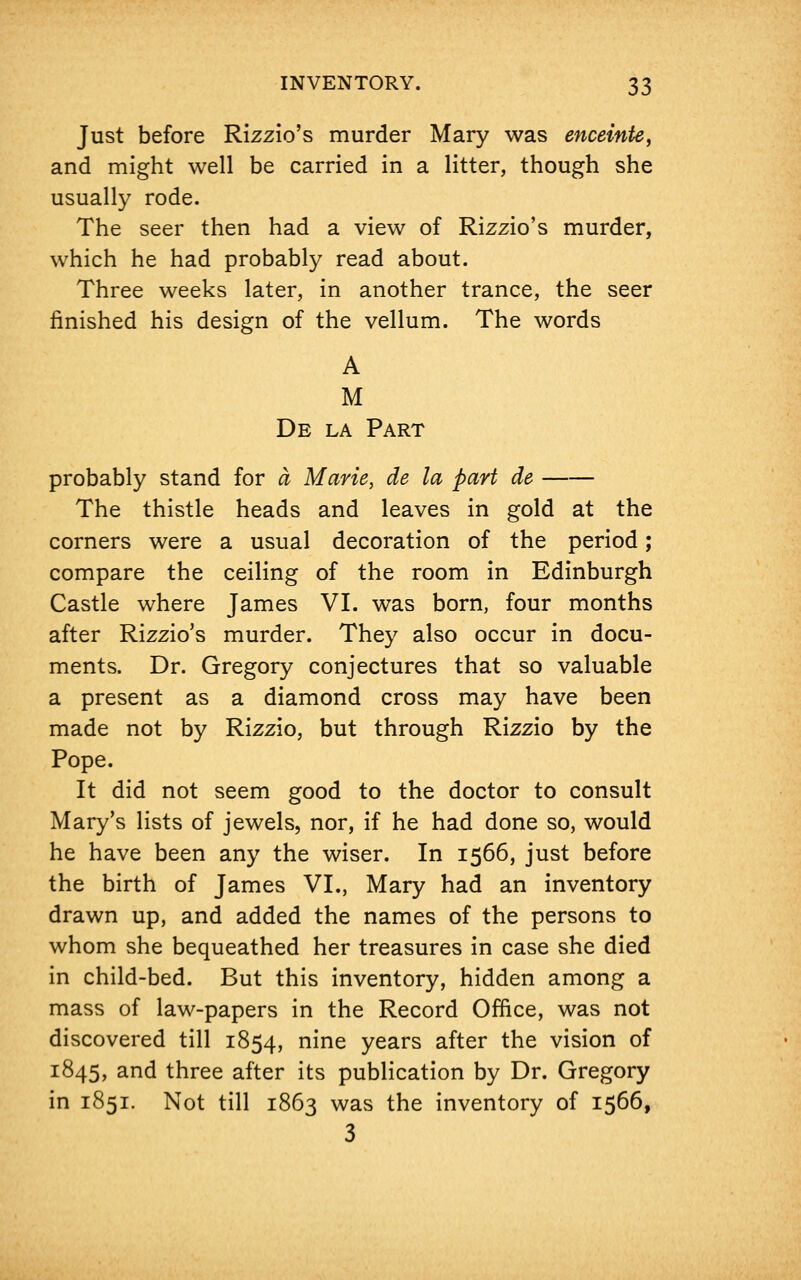 Just before Rizzio's murder Mary was enceinte, and might well be carried in a litter, though she usually rode. The seer then had a view of Rizzio's murder, which he had probably read about. Three weeks later, in another trance, the seer finished his design of the vellum. The words A M De la Part probably stand for a Marie, de la part de The thistle heads and leaves in gold at the corners were a usual decoration of the period; compare the ceiling of the room in Edinburgh Castle where James VI. was born, four months after Rizzio's murder. They also occur in docu- ments. Dr. Gregory conjectures that so valuable a present as a diamond cross may have been made not by Rizzio, but through Rizzio by the Pope. It did not seem good to the doctor to consult Mary's lists of jewels, nor, if he had done so, would he have been any the wiser. In 1566, just before the birth of James VI., Mary had an inventory drawn up, and added the names of the persons to whom she bequeathed her treasures in case she died in child-bed. But this inventory, hidden among a mass of law-papers in the Record Office, was not discovered till 1854, nine years after the vision of 1845, and three after its publication by Dr. Gregory in 1851. Not till 1863 was the inventory of 1566, 3