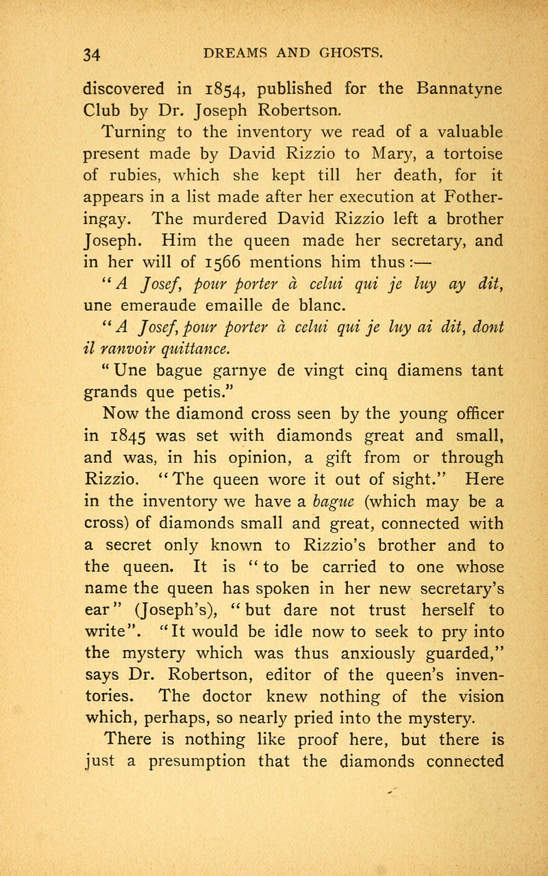discovered in 1854, published for the Bannatyne Club by Dr. Joseph Robertson. Turning to the inventory we read of a valuable present made by David Rizzio to Mary, a tortoise of rubies, which she kept till her death, for it appears in a list made after her execution at Fother- ingay. The murdered David Rizzio left a brother Joseph. Him the queen made her secretary, and in her will of 1566 mentions him thus:—  A Josef, pour porter a celui qui je luy ay dit, une emeraude emaille de blanc.  A Josef, pour porter a celui qui je luy ai dit, dont il ranvoir quittance.  Une bague garnye de vingt cinq diamens tant grands que petis. Now the diamond cross seen by the young officer in 1845 was set with diamonds great and small, and was, in his opinion, a gift from or through Rizzio. The queen wore it out of sight. Here in the inventory we have a bague (which may be a cross) of diamonds small and great, connected with a secret only known to Rizzio's brother and to the queen. It is  to be carried to one whose name the queen has spoken in her new secretary's ear (Joseph's),  but dare not trust herself to write. It would be idle now to seek to pry into the mystery which was thus anxiously guarded, says Dr. Robertson, editor of the queen's inven- tories. The doctor knew nothing of the vision which, perhaps, so nearly pried into the mystery. There is nothing like proof here, but there is just a presumption that the diamonds connected