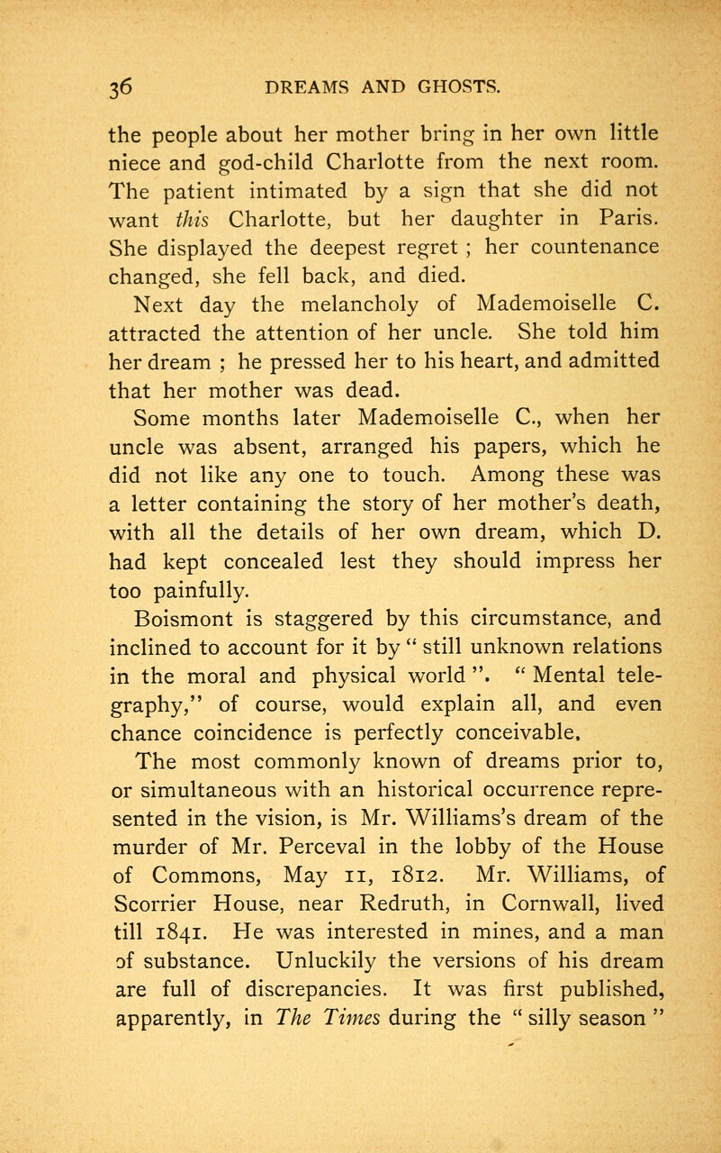 the people about her mother bring in her own little niece and god-child Charlotte from the next room. The patient intimated by a sign that she did not want this Charlotte, but her daughter in Paris. She displayed the deepest regret ; her countenance changed, she fell back, and died. Next day the melancholy of Mademoiselle C. attracted the attention of her uncle. She told him her dream ; he pressed her to his heart, and admitted that her mother was dead. Some months later Mademoiselle C, when her uncle was absent, arranged his papers, which he did not like any one to touch. Among these was a letter containing the story of her mother's death, with all the details of her own dream, which D. had kept concealed lest they should impress her too painfully. Boismont is staggered by this circumstance, and inclined to account for it by  still unknown relations in the moral and physical world .  Mental tele- graphy, of course, would explain all, and even chance coincidence is perfectly conceivable, The most commonly known of dreams prior to, or simultaneous with an historical occurrence repre- sented in the vision, is Mr. Williams's dream of the murder of Mr. Perceval in the lobby of the House of Commons, May n, 1812. Mr. Williams, of Scorrier House, near Redruth, in Cornwall, lived till 1841. He was interested in mines, and a man of substance. Unluckily the versions of his dream are full of discrepancies. It was first published, apparently, in The Times during the  silly season 